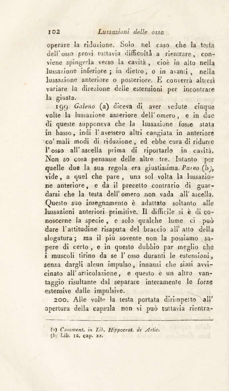 operare la riduzione. Solo nel caso che la testa dell’osso provi tuttavia (iifficultà a rientrare, con¬ viene spingerla verso la cavità , cioè in alto nella lussazione inferiore ; in dietro , o in avanti , nella lussazione anteriore o posteriore. E converrà altresì variare la direzione delie estensioni per incontrare la giusta, 199, Galeno (a) diceva di aver vedute cinque volte la lussazione anteriore dell’ omero , e in due di queste supponeva che Ja lussazione fosse stala in basso, indi V avessero altri cangiata in anteriore '^co* mali modi di riduzione , ed ebbe cura di ridurre Posso air ascella prima di riportarlo in cavità. Non so cosa pensasse delle altre tre. Intanto per quelle due la sua regola era giustissima. Palèo (h)^ vide , a quel che pare , una sol volta la lussazio^ ne anteriore, e dà il precetto contrario di guar¬ darsi che la testa dell’ omero non vada all’ ascella. Questo suo insegnamento è adattato soltanto alle lussazioni anteriori primitive. Il diificlle si è di co¬ noscerne la specie , e solo qualche lume ci può dare Paltitudine risaputa del braccio all’ atto della slogatura ; ma il più sovente non la possiamo sa¬ pere di certo , e in questo dubbio par meglio che i muscoli tirino da se P osso duranti le estensioni ^ senza dargli alcun impulso, innanzi che siasi avvi¬ cinato all’articolazione, e questo è un altro van¬ taggio risultante dal separare interamente le forze estensive dalle impulsive. 200. Alle volte la testa portata dlrlmpeito^alP apertura delia capsula non vi può tuttavia rientra- (.1) Commenta in TJh^ Hippocrat, de Arile, {.b; Lib. 16. cap. 22,