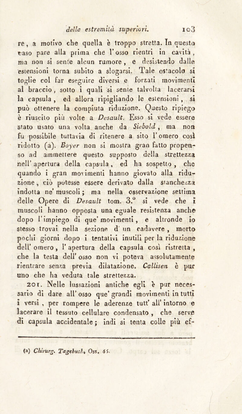 re, a motivo che quella è troppo stretta. In questa caso pare alla prima che l’osso rientri in cavità, ma non si sente alcun rumore , e desistendo dalle estensioni torna subito a slogarsi. Tale ostacolo si toglie col far ese^ruire diversi e forzati movimenti al braccio , sotto i quali si seme talvolta lacerarsi la capsula , ed allora ripigliando le estensioni, si può ottenere la compiuta riduzione. Questo ripiego e riuscito più volte a Desault. Esso si vede essere stato usato una volta anche da Siebold, ma non fy possibile tuttavia di ritenere a sito V omero così ridotto (a). Boyer non si mostra gran fatto propen¬ so ad ammettere questo supposto della strettezza nell’ apertura della capsula, ed ha sospetto , che quando i gran movimenti hanno giovato alla ridu¬ zione , ciò potesse essere derivato dalla stanchezza indotta ne’ muscoli ; ma nella osservazione settima delle Opere di Desault tom. 3.^^ si vede che i muscoli hanno opposta una eguale resistenza anche dopo r impiego di que’movimenti, e altronde Io stesso trovai nella sezione d' un cadavere , morto pochi giorni dopo i tentativi inutili per la riduzione dell’ omero, 1’ apertura della capsula così ristretta , che la testa dell’ osso non vi poteva assolutamente rientrare senza previa dilatazione. CclUseti è pur uno che ha veduta tale strettezza. 20 r. Nelle lussazioni antiche egli e pur neces¬ sario di dare all’ osso que’ grandi movimenti in tutti 1 versi , per rompere le aderenze tutt’ all’ intorno e lacerare il tessuto cellulare condensato , che serve di capsula accidentale ; indi si tenta colle più ef-^ (a) Chirurgo Tagelucht^ Oss. S5.
