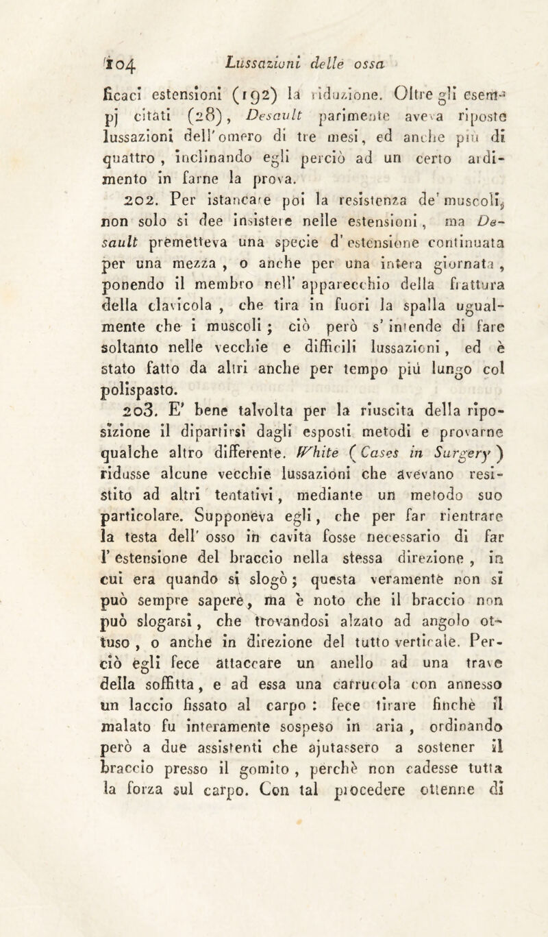 ^104 ficacl estensioni (f92) Li rld!jz,ione. Oltre gii esem- pj citati (28), DesanIt parimente aveva riposto lussazioni dell'omero di tre mesi, ed anclie pn.i di quattro , Inclinando egli perciò ad un certo aidi- mento in farne la prova. 202. Per Istancafe pòi la resistenza de’ muscollji non solo si dee insistere nelle estensioni, ma De- sault premetteva una specie d’estensione continuata per una mezza , 0 anche per una intera giornata , ponendo il membro nell’ apparecchio della fiattura della clavicola , che tira in fuori la spalla ugual¬ mente che 1 muscoli ; ciò però s’ Intende di fare soltanto nelle vecchie e difficili lussazioni, ed è stato fatto da altri anche per tempo più lungo col polispasto. 203. E' bene talvolta per la riuscita della ripo- sizlone il dipartirsi dagli esposti metodi e provarne qualche altro differente. fP^hite ( Cases in Surgery ) rid asse alcune vecchie, lussazióni che avevano resi¬ stito ad altri tentativi, mediante un metodo suo particolare. Supponeva egli, che per far rientrare la testa dell' osso in cavita fosse necessario di far r estensione del braccio nella stessa direzione , in cui era quando si slogò ; questa veramente non si può sempre sapere^ ma e noto che il braccio non può slogarsi, che tìw^ndosi alzato ad angolo ot¬ tuso , o anche in direzione del tutto verticale. Per¬ ciò égli fece attaccare un anello ad una trave della soffitta, e ad essa una carrucola con annesso un laccio fissato al carpo : fece tirare finché il malato fu interamente sospeso in aria , ordinando però a due assistenti che ajutassero a sostener il braccio presso il gomito , perchè non cadesse tutta la forza sul carpo. Con tal piocedere ottenne di
