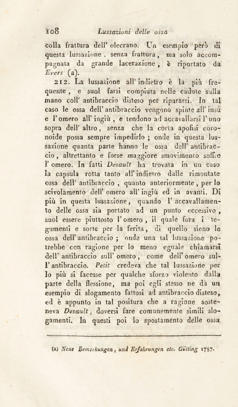 colla frattura dell’ olecrano. Un esemplo pero di questa lussazione , senza frattura / ma solo accom¬ pagnata da grande lacerazione , è riportato da Evers (a). 212. La lussazione all'Indietro è la pia fre¬ quente , e suol farsi compiuta nelle cadute sulla mano coll' antibraccio disteso per ripararsi. In tal caso le ossa dell’antibraccio vengono spìnte all’insù e r omero àll’ingiù , e tendono ad accavallarsi i’uno sopra dell' altro, senza che la corta apofisi coro- noide possa sempre impedirlo ; onde In questa lus¬ sazione quanta parte hanno le ossa deli’ antibrac¬ cio , altrettanto e forse maggiore smovimento sofFiO r omero. In fatti Desault ha trovata In un caso la capsula rotta tanto all’ indietro dalle rimontate ossa deir antibraccio , quanto anteriormente , per lo scivolamento dell’ omero all’ ingiù ed in avanti. Di più in questa lussazione, quando 1’ accavallamen¬ to delle ossa sia portato ad un punto eccessivo , suol essere piuttosto l’omero , il quale tea i te¬ gumenti e sorte per la ferita, di quello sieno le ossa deir antibraccio ; onde una tal lussazione po¬ trebbe con ragione per lo meno eguale chiamarsi dell’ antibraccio sull’ omero , come deli’ omero sul- r antibraccio. Petit credeva che tal lussazione per lo più si facesse per qualche sforzo violento dalla parte della flessione, ma poi egli stesso ne dà un esempio di slogamento fattosi ad antibraccio disteso, ed è appunto in tal positura che a ragione soste¬ neva Desault, doversi fare comunemente sìmili slo¬ gamenti. In questi poi lo spostamento deille ossa