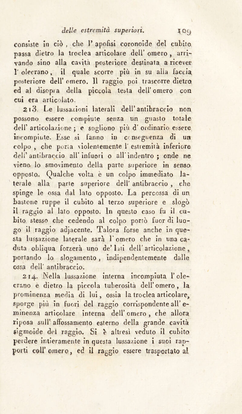 consiste in ciò , che V apofìsi coronolde del cubito passa dietro la troclea articolare dell’ omero , arri¬ vando sino alla cavità posteriore destinata a ricever r olecrano, il quale scorre più in su alia l’accia posteriore dell’ omero. Il raggio poi trascorre dìetroi ed al disopra della piccola testa dell’ omero con cui era articolato. 213, Le lussa/doni laterali dell’antibraccio non possono essere compiute senza un guasto totale deir articolazione ; e sogliono più d’ ordinario essere incompiute. Esse si fanno in conseguenza di un colpo , che porla xìolentemente 1' estremità inferiore deli’ antibraccio all’ infuori 0 all’ indentro ; onde ne viene lo smovimento della parte superiore in senso opposto,. Qualche volta è un colpo immediato la¬ terale alla parte superiore dell' antibraccio , che spinge le ossa dal lato opposto. La percossa di un bastone ruppe il cubito al terzo superiore e slogò il raggio al lato opposto. In questo caso fu il cu¬ bito stesso che cedendo al colpo portò fuor di luo¬ go il raggio adjacente. Talora forse anche in que¬ sta lussazione laterale sarà E omero che in una ca¬ duta obliqua forzerà uno de’ lati deli* articolazione ^ portando lo slogamento, indipendentemente dalle ossa dell' antibraccio. 214. Nella lussazione interna incompiuta l’ole- ciano è dietro la piccola tuberosità dell’omero, la prominenza media di lui, ossia la troclea articolare^ sporge piu in fuori del raggio corrispondente all’ e- minenza articolare interna dell’omero, che allora riposa sull’ affossamento esterno della grande cavità sigmoide dei raggio. Si ^ altresì veduto il cubito perdere intieramente In questa lussazione 1 suoi rap¬ porti coir omero, ed il raggio essere trasportato al