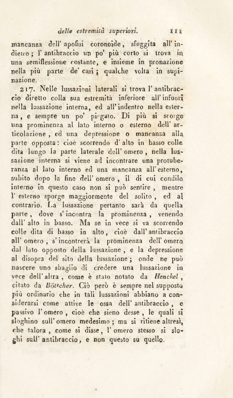 mancanza dell’ apofisì coronoìde, sfuggita all’ in¬ dietro ; r antibraccio un po’ più corto si trova in una semiflessione costante, e insieme in pronazione nella più parte de’ casi ; qualche volta in supi¬ nazione. 217. Nelle lussazioni laterali si trova 1’antibrac¬ cio diretto colla sua estremità inferiore all’infuori nella lussazione interna, ed all’indentro nella estera na, e sempre un po’ piegato. Di più sì scorge una prominenza al lato interno o esterno dell’ ar« tlcolazione , ed una denressione o mancanza alla parte opposta : cioè scorrendo d’ alto in basso colle dita lungo la parte laterale dell’ omero , nella lus¬ sazione interna si viene ad incontrare una protube¬ ranza ai lato interno ed una mancanza all’esterno, subito dopo la fine dell’ omero , il di cui condilo interno in questo caso non si può sentire , mentre r esterno sporge maggiormente del solito , ed a| contrario. La lussazione pertanto sarà da quella parte , dove s’incontra la prominenza , venendo dall’ alto in basso. Ma se in vece sì va scorrendo colle dita di basso in alto, cioè dall’antibraccio 9II’ omero , s’incontrerà la prominenza dell’ omero dal lato opposto della lussazione , e la depressione al disopra del sito della lussazione'; onde ne può nascere uno sbaglio di credere una lussazione in vece dell’altra, come è stato notato da Henckel ^ citato da Bot^cher. Ciò però è sempre nel supposta più ordinario che in tali lussazioni abbiano a con¬ siderarsi come attive le ossa dell’ antibraccio , e passivo l’omero , cioè che sieno desse , le quali si sloghino sull’ omero medesimo ; ma sì ritiene altresì, che talora , come sì disse, 1’ omero stesso si sIq- gbl sull’antibraccio, e non questo su quello.