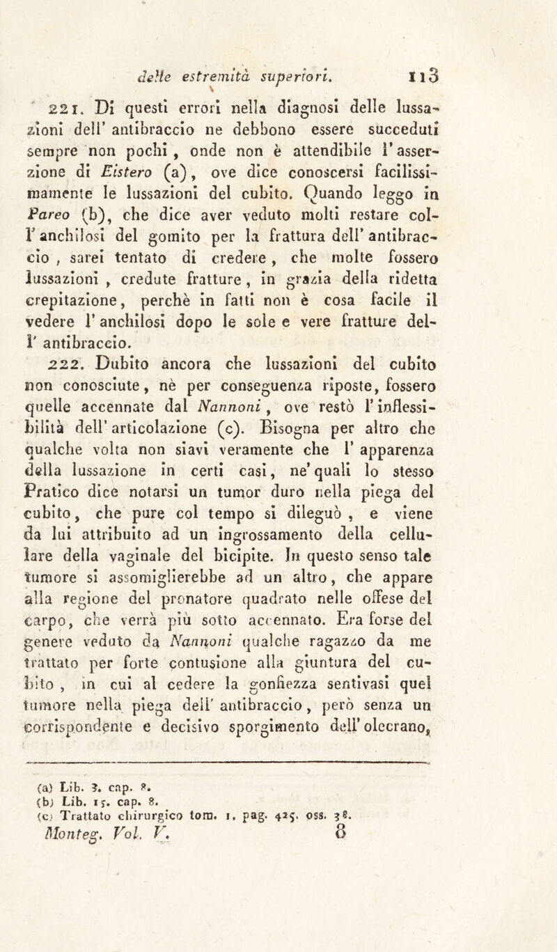 221. Di questi errori nella diagnosi delle lussa¬ zioni deli’ antibraccio ne debbono essere succeduti sempre non pochi, onde non è attendibile l’asser¬ zione di Eistero (a), ove dice conoscersi faclllssl- mamente le lussazioni del cubito. Quando leggo in Pareo (b), che dice aver veduto molti restare col- r anchilosi del gomito per la frattura dell’antibrac¬ cio , sarei tentato di credere, che molte fossero lussazioni , credute fratture , in grazia della ridetta crepitazione, perchè in fatti non è cosa facile il vedere l’anchilosi dopo le sole e vere fratture dei- i' antibraccio. 222. Dubito ancora che lussazioni del cubito non conosciute, nè per conseguenza riposte, fossero quelle accennate dal Nannoni, ove restò T inflessi- Liìità dell’ articolazione (c). Bisogna per altro che qualche volta non siavi veramente che 1’ apparenza della lussazione in certi casi, ne’ quali lo stesso Pratico dice notarsi un tumor duro riella piega del cubito, che pure col tempo si dileguò, e viene da lui attribuito ad un Ingrossamento della cellu¬ lare della vaginale del bicipite. In questo senso tale tumore si assomiglierebbe ad un altro, che appare alla regione del pronatore quadrato nelle offese del carpo, che verrà piu sotto accennato. Era forse del genere veduto da NanUfOni qualche ragazzo da me trattato per forte contusione alla giuntura del cu- 3)Ìto , in cui al cedere la gonfiezza sentivasi quel tumore nella piega dell' antibraccio, però senza un corrispondente e decisivo sporglmento deli’olecrano, (a) Lib. ?. cap. (b; Lib. ij. cap. 8. ^c> Trattato chirurgico toro. Pdonteg, Voi. J'\ pag. 425. pss. 8
