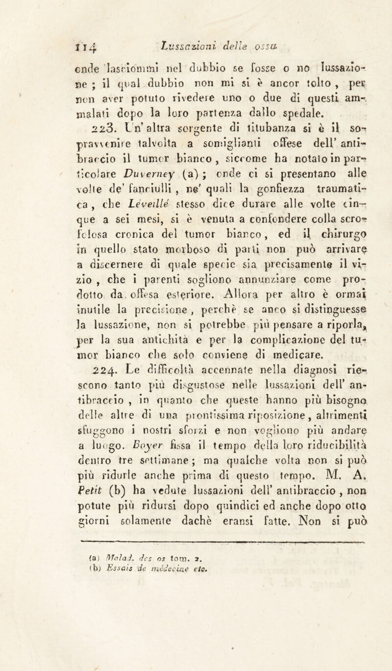 onde lascionimi nel dubbio se Tosse o no lussa/do- ne ; il qual dubbio non mi si è ancor tolto , pec non aver potuto rivedere uno 0 due dì questi am-', malati dopo la loro partenza dallo spedale. 228. L'n’ altra sorgente di titubanza si è il so-^ prawtnlre talvolta a somiglianti oTfese dell’ anli- brarcìo il tumcr bianco, siccome ha notaio in par- ^ ticolare Duverney (a) ; onde ci si presentano alle volte de’ fanciulli , ne' quali la gonfiezza traumati¬ ca , che Le velile stesso dice durare alle volte cin¬ que a sei mesi, sì è venuta a confondere colla scro^ fciosa cronica dei tumor bianco, ed il chirurgo in quello stato morboso dì parli non può arrivare a discernere di quale specie sia precisamente il vi¬ zio , che ì parenti sogliono annunziare come pro¬ dotto da. offesa esteriore. Allora per altro è ormai inutile la precisione , perchè se anco si distìnguesse la lussazione, non si potrebbe più pensare a riporla, per la sua antichità e per la complicazione del tu- inor bianco che solo conviene di medicare. 224. Le diffìcoìt?! accennate nella diagnosi rie», scono tanto più disgustose nelle lussazioni dell’ an¬ tibraccio , in quanto che queste hanno più bisogno delie altre dì una piontissiraa rìposizlone, alTrìmenti sfuggono i nostri sforzi e non vogliono più andare a luogo. Boyer fissa il tempo della loro riducibilità dentro tre settimane; ma qualche volta non si può più ridurle anche prima di questo tempo. M, A. Petit (b) ha vedute lussazioni dell’ antibraccio , non potute più ridursi dopo quindici ed anche dopo otto giorni solamente dachè eransi fatte. Non si può (a) (Ics OS t.om. 2. (b) Essali de rnódeciac eie.