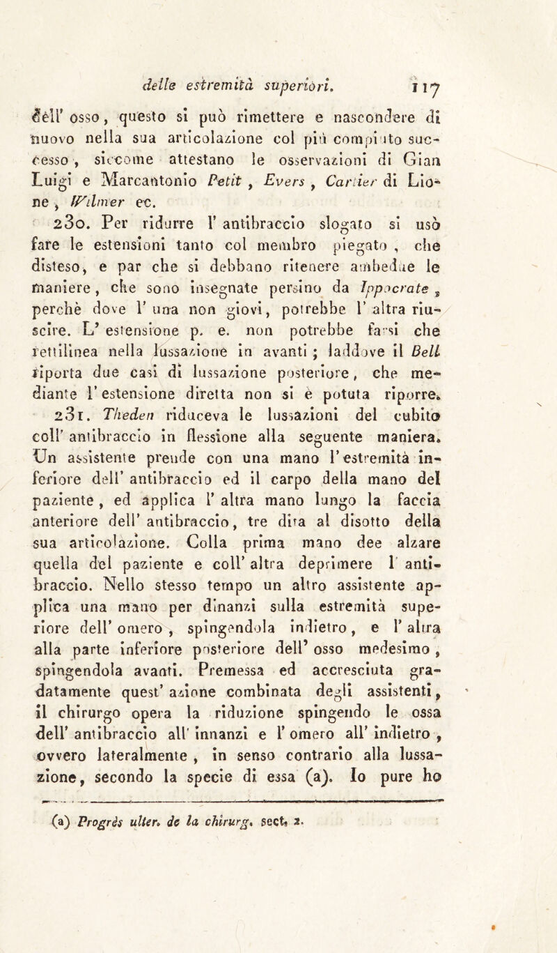 ^èir osso, questo si può rimettere e nasconclere di nuovo nella sua articolazione col più compiuto suc¬ cesso , siccome attestano le osservazioni di Gian Luigi e Marcantonio Petit , Evers , Cartier di Lio¬ ne , P^dmer ec. ^ 23o. Per ridurre 1’ antibraccio slogato si usò fare le estensioni tanto col membro piegato , che disteso, e par che si debbano ritenere ambedùe le maniere, die sono insegnate persino da Ippcìcrate ^ perchè dove T una non giovi, potrebbe 1’altra riu¬ scire. L’ estensione p. e. non potrebbe fa-sì che rettìHnea nella lussazione in avanti ; laddove il Beli riporta due casi di lussazione posteriore, che me¬ diante r estensione diretta non si è potuta riporrei. 231. Tlieden riduceva le lussazioni del cubito coir antibraccio in flessione alla seguente maniera* Un assistente prende con una mano l’estremità in¬ feriore dell’ antibraccio ed il carpo della mano del paziente , ed applica V altra mano lungo la faccia anteriore dell’antibraccio, tre dita al disotto della sua articolazione. Colla prima mano dee alzare quella del paziente e coll’ altra deprimere 1' anti¬ braccio. Nello stesso tempo un altro assistente ap¬ plica una mano per dinanzi sulla estremità supe¬ riore deir omero , spingendola Indietro, e V altra alla parte inferiore posteriore dell’ osso medesimo , spìngendola avanti. Premessa ed accresciuta gra¬ datamente quest’ azione combinata degli assistenti, il chirurgo opera la riduzione spingendo le ossa deir antibraccio all' innanzi e V omero all’ Indietro , ovvero lateralmente , in senso contrario alla lussa¬ zione, secondo la specie di essa (a). Io pure ho