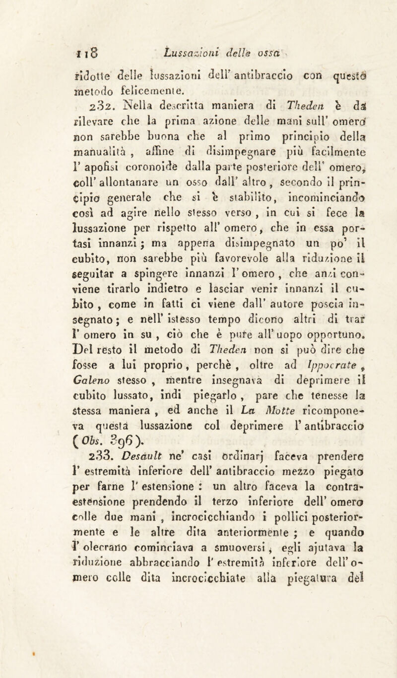 ridotte delle ìassazioni delF antibraccio con questcì metodo felicernenie. 282. Nella descritta maniera di Theden h da( rilevare che la prima azione delle mani sull’ omerd non sarebbe buona che al primo princìpio della manuaìita , affine di disimpegnare piu facilmente V apofìsi coronoìdé dalla parte posteriore deli' omero^ coir allontanare un osso dall'altro , secondo il prln- clpid generale che si e stabilito, Incominciando così ad agire nello slesso verso , In cui si fece la lussazione per rispetto ali’ omero, che In essa por¬ tasi innanzi • ma appena disimpegnato un po’ il cubito, non sarebbe più favorevole alla riduzione II seguitar a spingere Innanzi l’omero , che anzi con¬ viene tirarlo Indietro e lasciar venir Innanzi il cu¬ bito , come In fatti cl viene dall’ autore poscia in¬ segnato ; e nell’ Istesso tempo dicono altri di trar r omero in su , ciò che è pute all’ uopo opportuno. Del resto il metodo di Theden non sì può dire che fosse a lui proprio, perchè , oltre ad Ippocrate , Galeno stesso , mentre insegnava di deprimere II cubito lussato, Indi piegarlo , pare che tenesse la Stessa maniera , ed anche il La Motte ricompone¬ va questa lussazione col deprimere l’antibraccio ( Ohs. ). 233. Desdult ne’ casi Ordinar] faceva prendere r estremità Inferiore dell* antibraccio mezzo piegato per farne T estensione : un altro faceva la contra- estOnsIone prendendo II terzo Inferiore dell’ omero cnlle due mani , incrocicchiando i pollici posterior¬ mente e le altre dita anteriormènie ; e quando r olecrano cominciava a smuoversi ^ egli ajutava la riduzione abbracciando l'estremità Inferiore dell’o- mero colle dita Incrocicchiale alla piegatura del