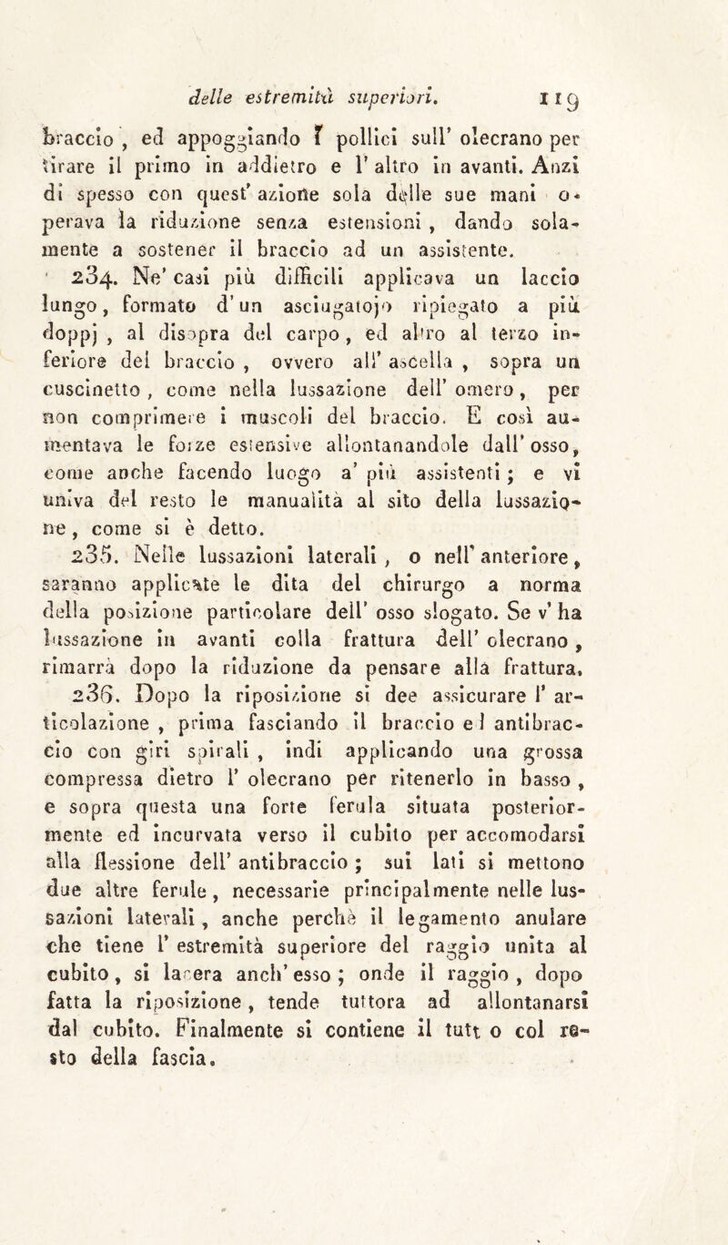 braccio , ed appoggiando X pollici sull’ olecrano per tirare il primo In addietro e 1’ altro In avanti. Anzi di spesso con quest’azloile sola d<\‘lle sue mani o- perava là riduzione senza estensioni , dando sola¬ mente a sostener II braccio ad un assistente. ■ 234. Ne’ casi più difficili applicava un laccio lungo, formato d’un asclugaiojo ripiegato a più doppi > disopra del carpo , ed aliro al terzo in¬ feriore dei braccio , ovvero all’ ascella , sopra un cuscinetto , come nella lussazione dell’ omero, per non comprimeie I muscoli del braccio. E così au¬ mentava le forze esìenslve allontanandole dall’osso, come anche facendo luogo a’ più assistenti ; e vi univa del resto le manualità al sito della lussazio» ne, come si è detto. 235. Nelle lussazioni laterali, o nelf anteriore, saranao applicate le dita del chirurgo a norma della porzione particolare dell’ osso slogato. Se v’ ha lussazione In avanti colla frattura dell’ olecrano, rimarrà dopo la riduzione da pensare alla frattura, 236. Dopo la rlposlzione sì dee assicurare 1’ ar¬ ticolazione , prima fasciando II braccio e 1 antibrac¬ cio con girl spirali , Indi applicando una grossa compressa dietro 1’ olecrano per ritenerlo in basso , e sopra questa una forte ferula situata posterior¬ mente ed Incurvata verso II cubito per accomodarsi alla flessione dell’ antibraccio ; sui lati si mettono due altre ferule , necessarie principalmente nelle lus¬ sazioni laterali, anche perchè il legamento anulare che tiene 1* estremità superiore del raggio unita al cubito, si larera aneli’esso; onde il raggio, dopo fatta la riposizione, tende tuttora ad allontanarsi dal cubito. Finalmente si contiene il tutt o col re¬ sto della fascia.