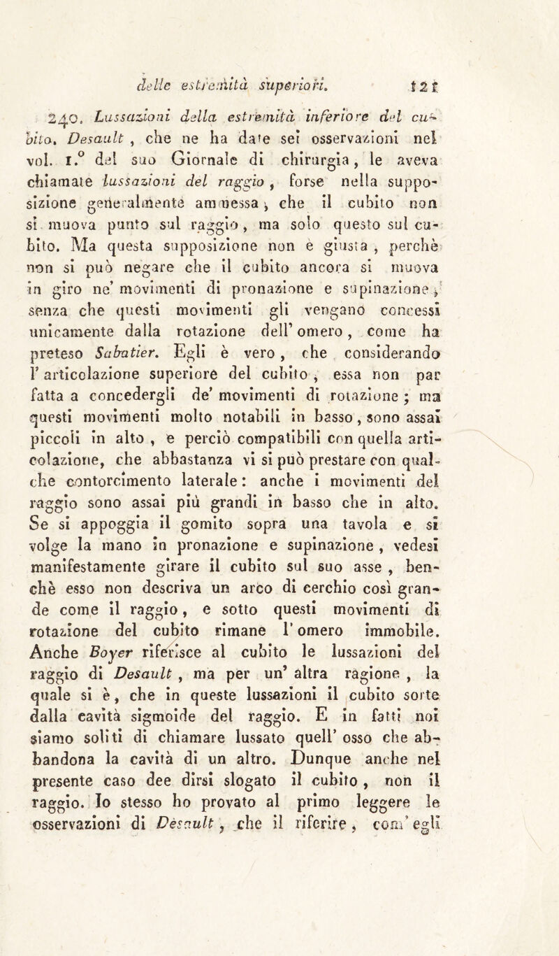 240. Liissaz^ioni dalla estremità inferiore dal cu^ aito, Desault , che ne ha da’e sei osservazioni nei voi. del s!io Giornale di chirargìa, le aveva chiamale lussazioni del raggio , forse nella suppo¬ sizione gerle alaienté ammessa ^ che il cubito non Si muova punto sul raggio, ma solo questo sul cu¬ bito. Ma questa sopposizione non è giusta , perchè non si può negare che il cubito ancora si muova in giro ne’movimenti di pronazione e supinazione senza che questi movimenti gli vengano concessi unicamente dalla rotazione dell’omero, come ha preteso Sabatier, Egli è vero, che considerando V articolazione superiore del cubito , essa non par fatta a concedergli de’ movimenti di rotazione ; ma questi movimenti molto notabili in basso, sono assai piccoli in alto, e perciò compatibili con quella arti- colazione, che abbastanza vi si può prestare con qual¬ che eontorcimento laterale : anche i movimenti de! raggio sono assai più grandi in basso che In aito. Se si appoggia il gomito sopra una tavola e si volge la mano sn pronazione e supinazione , vedesi manifestamente girare il cubito sul suo asse , ben¬ ché esso non descriva un arco di cerchio così gran¬ de come il raggio, e sotto questi movimenti di rotazione del cubito rimane l’omero immobile. Anche Boyer rifeiùsce al cubito le lussazioni del raggio di Desault , ma per un’ altra ragione , la quale si è, che In queste lussazioni il cubito sorte dalia cavità sigmoide del raggio. E In fatti noi siamo soliti di chiamare lussato quell’ osso che ab-r bandone la cavità di un altro. Dunque anche nel presente caso dee dirsi slogato il cubito , non il raggio. Io stesso ho provato al primo leggere le osservazioni di Desault ^ che il riferire ^ com’egli