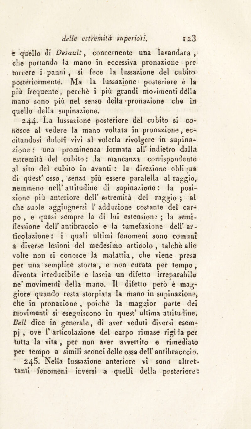 è quello <31 Desault, concernente una lavàndara j die portando la mano in eccessiva pronazione per torcere i panni , si fece la lussazione del (cubito postèriormeoté. Ma la lussazione posteriore è la più frequente, perchè i più grandi movimenti dèlia mano sono più nel senso della 'pronazione che in quello della supinazione. 244* La lussazione posteriore del cubito si co¬ nósce al vedere la mano voltata in pronazione, ec¬ citandosi dolori vivi al volerla rivolgere in supina-^ zlone : una prominenza formata all’ indiètro dalla estremità del cubito : la mancanza corrispondente al sito del cubito In avanti ; la direzione obli |uà di quest’osso, senza più essere paralella al raggio^ nemmeno nell’ attitudine di supinazlorié : la posi¬ zione più anteriore dell’ estreniità del raggio ; al che suole aggiugnersi l’ adduzione costante del car¬ po , e quasi sempre la di lui estensione ; la semi» flessione dell’antibraccio e la tumefazione dell’ar¬ ticolazione : i quali ultimi fenomeni sono comuru a diverse lesioni del medesimo artleolo , talché alio volle non si conosce là malattia, che viene presa per una semplice storta, e non curata per tempo, diventa irreducibile e lascia un difetto irreparabile ne’ movimenti della mano. Tl difetto però è mag¬ giore quando resta storpiata la mano in supinazione, che in pronazione , poiché la maggior parte del movimenti si eseguiscono in quest’ ultima attitudine. Bell dice in generale, di aver veduti diversi esem- pj , ove r articolazione del carpo rimase rigi la per tutta la vita, per non aver avvertito e rimediato per tempo a simili sconci delle ossa dell* antibracccio. 245. Nella lussazione anteriore vi sono altret¬ tanti fenomeni irversi a quelli della posteriore: