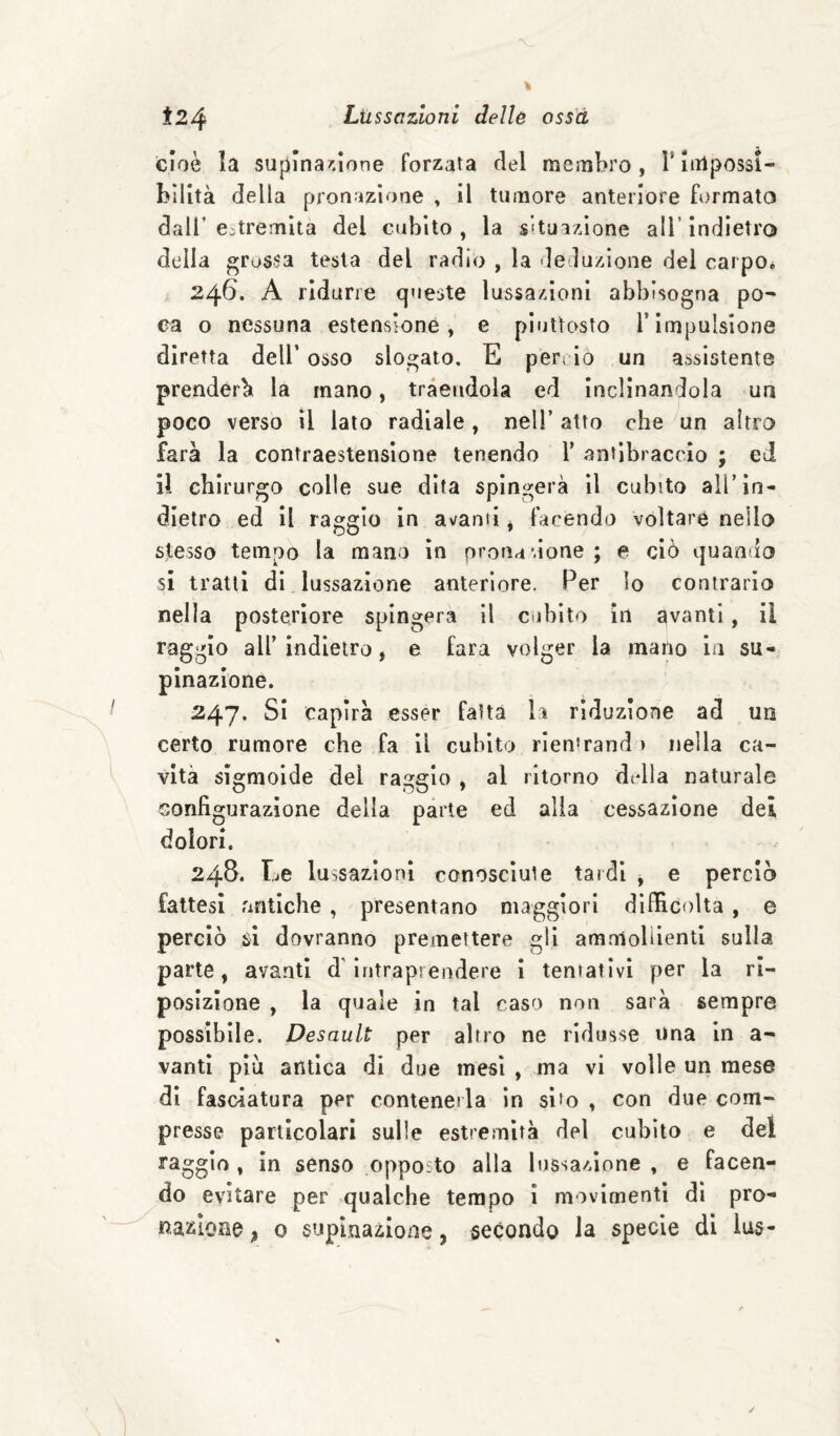 Ì24 Lussazioni dello oss'à cioè la supina^.ione forzata del membro, l’iiilpossi- bllltà della pronazione , il tumore anteriore formato dall’estremità del cubito, la situazione all’indietro della grossa testa del radio , la de luzìone del carpOé 246. A ridurre queste lussazioni abbisogna po¬ ca o nessuna estensione, e piuttosto l’impulsione diretta dell’ osso slogato, E perv io un assistente prenderà la mano, tràendola ed inclinandola un poco verso il iato radiale , nell’ atto che un altro farà la contraestenslone tenendo 1’ antibraccio ; ed ii chirurgo colle sue dita spingerà il cubito all’in¬ dietro ed il raggio in avanti ^ facendo voltare nello stesso tempo la mano in pronazione ; e ciò quando si tratti di lussazione anteriore. Per lo contrarlo nella posteriore spingerà il cubito in avanti , il raggio all’ indietro, e fara volger la mano in su¬ pinazione. 247. Si capirà esser fatta la riduzione ad un certo rumore che fa il cubito rien'rand ) nella ca¬ vità sigmoide del raggio , al ritorno della naturale configurazione della parte ed alia cessazione dei dolori. 248. Le lussazioni conosciute tardi , e perciò fattesi antiche , presentano maggiori difficolta , e perciò $1 dovranno premettere gli amnlolUentl sulla parte, avanti d'Intraprendere I teniativi per la ri¬ posizione , la quale in tal caso non sarà sempre possibile. Desault per altro ne ridusse una in a- vanti più antica di due mesi , ma vi volle un mese di fasciatura per contenerla in sito , con due com¬ presse particolari sulle estremità del cubito e del raggio , in senso opposto alla lussazione , e facen¬ do evitare per qualche tempo i movimenti di pro¬ nazione , 0 supinazione, secondo la specie di lus-