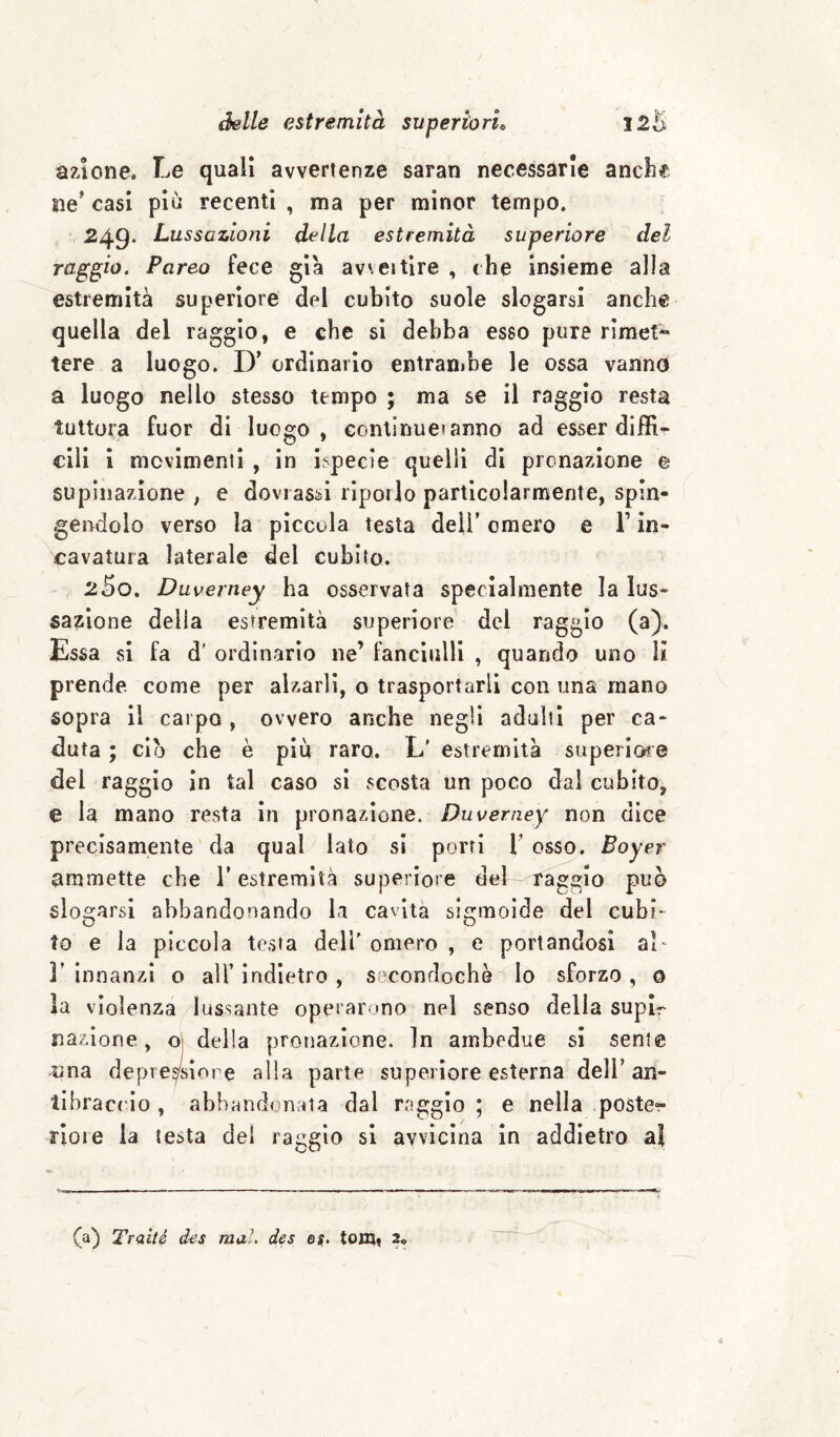 azione. Le quali avvertenze saran necessarie anche ne’ casi più recenti , ma per minor tempo. 249. Lussazioni della estremità superiore del raggio. Pareo fece già avveitlre , che insieme alla estremità superiore del cubito suole slogarsi anche quella del raggio, e che si debba esso pure rimet*^ tere a luogo. D’ ordinario entrambe le ossa vanno a luogo nello stesso tempo ; ma se il raggio resta tuttora fuor di luogo, continue! anno ad esser di ffi* cill i movimenti , in ispecie quelli di pronazione e supinazione ; e deviassi riporlo particolarmente, spin¬ gendolo verso la piccola testa dell’ omero e V in¬ cavatura laterale del cubito. 250. Duverney ha osservata specialmente la lus¬ sazione della estremità superiore del raggio (a). Essa si fa d' ordinario ne’ fanciulli , quando uno lì prende come per alzarli, o trasportarli con una mano sopra il carpo, ovvero anche negli adulti per ca¬ duta ; ciò che è più raro. L' estremità superiore del raggio in tal caso si scosta un poco dal cubito, e la mano resta in pronazione. Duverney non dice precisamente da qual lato si porri T osso. Boyer ammette che T estremità superiore del raggio può slogarsi abbandonando la cavita sigmoide del cubi¬ to e la piccola testa dell' omero , e portandosi al- V innanzi o all’ indietro , seconriochè Io sforzo , o la violenza lussante operarono nel senso della supir nazione, o| delia pronazione. In ambedue si sente ama depre^siore alla parte superiore esterna dell’an¬ tibraccio , abbrindonata dal raggio ; e nella poster noie la testa del raggio si avvicina in addietro al (a) Traiti des mal. des ej. tom» 2o