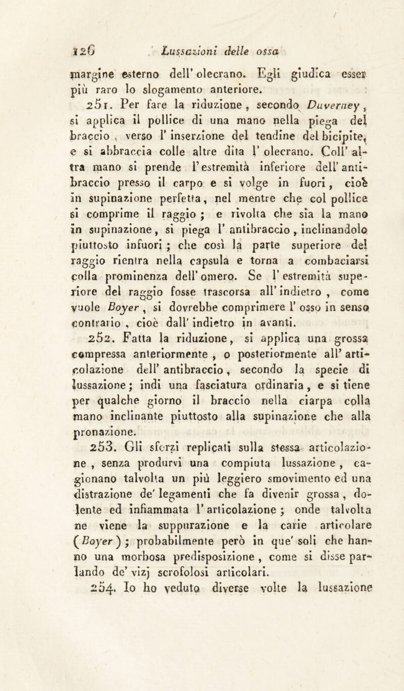 «largine esterno dell’olecrano. Egli giudica esser più raro lo slogamento anteriore. 25 r. Per fare la riduzione, secondo Duverney ^ si applica II pollice di una mano nella piega del braccio , verso T inserzione del tendine del bicipite, e si abbraccia colle altre dita V olecrano. Coll’ al¬ tra raano si prende l’estremità inferiore dell’anti¬ braccio presso il carpo e si volge in fuori, cio^ in supinazione perfetta, nel mentre che col pollice sì comprime il raggio ; e rivolta che sia la mano in supinazione, si piega 1’ antibraccio , inclinandolo piuttosto infuori • che cosi la parte superiore del raggio rientra nella capsula e torna a combaciarsi colla prominenza deU’onierp. Se l’estremità supe¬ riore del raggio fosse trascorsa all’ indietro , come vuole Boyer , sì dovrebbe comprìmere 1’ osso In senso contrario , cioè dall' indietro in avanti. 252. Fatta la riduzione, si applica una grossa compressa anteriormente , p posteriormente all’ arti¬ colazione dell’antibraccio, secondo la specie di lussazione ; indi una fasciatura ordinarla, e si tiene per qualche giorno il braccio nella ciarpa colla mano inclinante piuttosto alla supinazione che alla pronazione. 253. Gli sferzi replicati sulla stessa artlcolazlo* ne , senza produrvi una compiuta lussazione , ca¬ gionano talvolta un più leggiero smovimento ed una distrazione de' legamenti che fa divenir grossa , do¬ lente ed infiammata 1* articolazione ; onde talvolta ne viene la suppurazione e la carie articolare (^Boyer'^^ probabilmente però in que'soli che han¬ no una morbosa predisposizione , come si disse par¬ lando de’ vizj scrofolosi articolari. 204* Io ho veduto diverse volte la lussazione