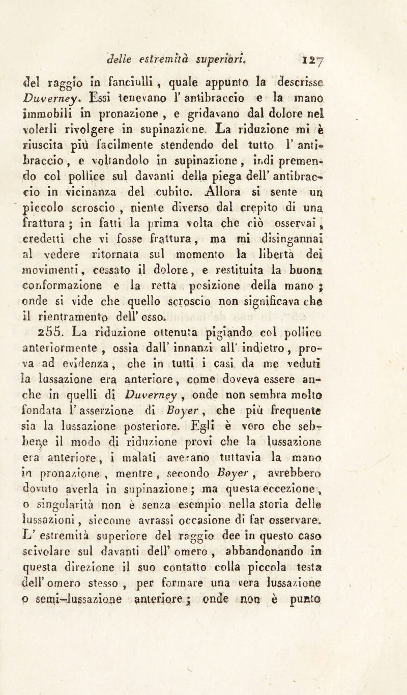 ^el raggio m fanciulli, quale appunto la descrisse Duverney, Essi tenevano Y antibraccio e la mano immobili in pronazione , e gridavano dal dolore nel volerli rivolgere in supinazione. La riduzione mi è riuscita più facilmente stendendo del tutto Y anti¬ braccio , e voltandolo in supinazione, indi premen® do col pollice sul davanti della piega dell’ antibrac¬ cio In vicinanza del cubito. Allora si sente un piccolo scroscio , niente diverso dal crepito di unj^ frattura ; in fatti la prima volta che ciò osservai ^ credetti che vi fosse frattura, ma mi disingannai al vedere ritornata sul momento la libertà dei movimenti, cessato il dolore, e restituita la buona conformazione e la retta posizione della mano j onde si vide che quello scroscio non significava che il rientramento dell’ osso. 255. La riduzione ottenuta pigiando col pollice anteriormente , ossìa dall’ innanzi all’ indietro, pro¬ va ad evidenza, che in tutti i casi da me veduti la lussazione era anteriore, come doveva essere an¬ che in quelli di Duverney , onde non sembra molto fondata l’asserzione di Boyer, che piu frequente sìa la lussazione posteriore. Egli è vero clic seb- her^e il modo di riduzione provi che la lussazione era anteriore, i malati averano tuttavia la mano in pronazione , mentre , secondo Boyer , avrebbero dovuto averla in supinazione ; ma questa eccezione , o singolarità non è senza esemplo nella storia delie lussazioni, siccome avrassi occasione dì far osservare. L’ estremità superiore del raggio dee in questo caso scivolare sul davanti dell’ omero , abbandonando in questa direzione il suo contatto colla piccola testa dell’ omero stesso , per formare una vera lussazione o seml-lussazloiie anteriorej onde non è puRio V.