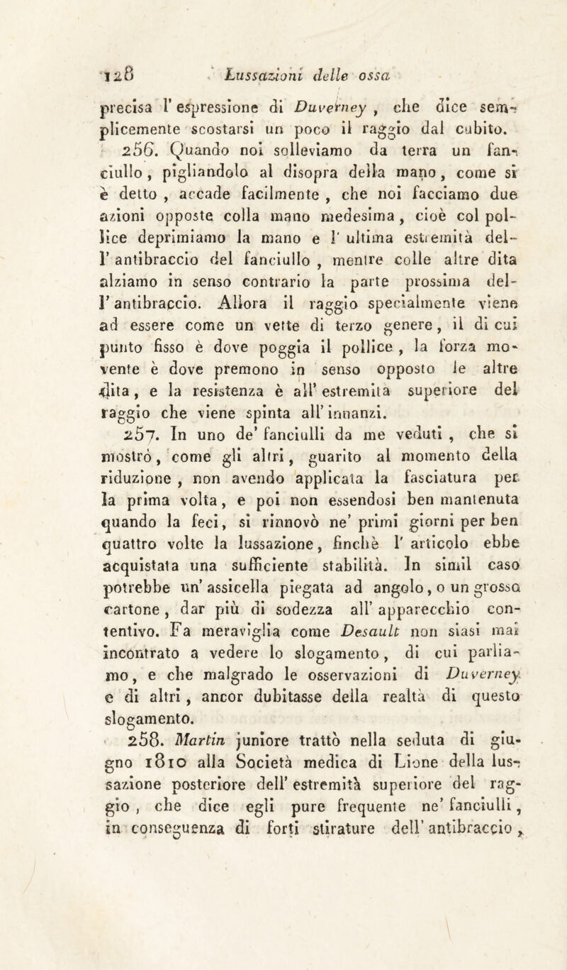 precisa l’espressione di Duve^ney , die dice sena-; pllcemente scostarsi un poco il raggio dal cubito. ' 256. Quando noi solleviamo da terra un fan-, clullo , pigliandolo al disopra della mano, come si è detto , accade facilmente , che noi facciamo due azioni opposte colla mano medesima , cioè col pol¬ lice deprimiamo la mano e 1’ ultima esti emità del- r antibraccio del fanciullo , mentre colle altre dita alziamo in senso contrario la parte prossima del- r antibraccio. Allora il raggio specialmente viene ad essere come un verte di terzo genere, il di cui punto fisso è dove poggia il pollice , la forza mo¬ vente è dove premono in senso opposto le altre 4ìta, e la resistenza è all’estremità superiore del raggio che viene spìnta all’ ìriuanzl. 267. In uno de’ fanciulli da me veduti , cbe si mostrò, cotne gli altri, guarito al momento della riduzione , non avendo applicata la fasciatura per. la prima volta, e poi non essendosi ben mantenuta quando la feci, si rinnovò ne’primi giorni per ben quattro volte la lussazione, finché l'articolo ebbe acquistata una sufficiente stabilità. In simil caso potrebbe un’assicella piegata ad angolo, 0 un grosso cartone, dar più di sodezza all’ apparecchio con¬ tentivo, Fa meraviglia come Desault non siasi mai incontrato a vedere lo slogamento, di cui parlia¬ mo, e che malgrado le osservazioni di Duverney. e di altri, ancor dubitasse della realtà di questo slogamento. 258. Martin juniore trattò nella seduta di giu¬ gno 1810 alla Società medica di Lione della lus¬ sazione posteriore dell’ estremità superiore del rag¬ gio , che dice egli pure frequente ne’ fanciulli, in conseguenza di forti stirature dell’antibraccio