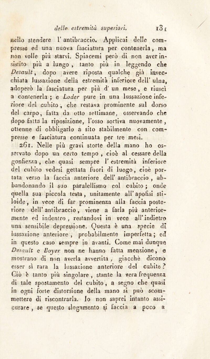 rasilo stendere 1’ antibraccio. Applicai delle com- presse ed una nuova fasciatura per contenerla, ma non volle più starvi. Splacemi però di non aver in¬ sistito più a lungo , tanto più in leggendo che Desault, dopo avere riposta (gualche già Invec¬ chiata lussazione delia estremità inferiore dell’ ulna, adoperò la fasciatura per più d' un mese , e riuscì a contenerla ; e Loder pure in una lussazione infe¬ riore del cubito , che restava prominente sul dorso del carpo, fatta da otto settimane; osservando che jdopo fatta la riposizione, l’osso sortiva nuovamente , ottenne di obblictarlo a sito stabilmente con com^ presse e fasciatura continuata per ire mesi. 261. Nelle più gravi storte della mano ho os¬ servato dopo un certo tempo , ciob al cessare della gonfiezza, che quasi sempre T estremità inferiore del cubito vedesi gettata fuori di luogo, cioè por¬ tata verso la faccia anteriore dell’ antibraccio , ab¬ bandonando il suo paralellismo col cubito ; onde quella sua piccola testa, unitamente all’ apofisi sli- lolde, in vece di far prominenza alla faòcia poste¬ riore dell* antibraccio, viene a farla più anterior¬ mente ed indentro, restandovi In vece all’indietro una sensibile depressione. Questa è una specie dì lussazione anteriore , probabilmente imperfetta ; ec! in questo caso sempre in avanti. Come mai dunque Desault e Boyer non ne hanno fatta menzione, e mostrano di non averla avvertita , giacché dicono esser sì rara la lussazione anteriore del cubito ? Ciò è tanto più singolare , stante la vera frequenza di tale spostamento del cubito , a segno che quasi in ogni forte distorsione delia mano si può scom¬ mettere di riscontrarla, lo non saprei intanto assi¬ curare , se questo slogamento faccia a poco a