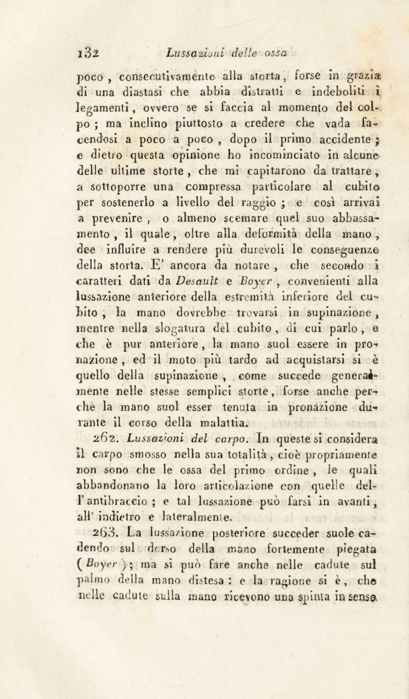 poco, consecutivamente alia siorta, forse In grazia di una diastasi che abbia distratti e indeboliti ì legamenti, ovvero se si faccia al momento del col¬ po ; ma inclino piuttosto a credere che vada fa¬ cendosi a poco a poco , dopo il primo accidente ; e dietro questa opinione ho incominciato in alcune delle ultime storte , che mi capitarono da trattare, a sottoporre una compressa particolare al cubito per sostenerlo a livello del raggio ; e così arrivai a prevenire , o almeno scemare quel suo abbassa¬ mento , il quale, oltre alla deformità della mano , dee influire a rendere più durevoli le conseguenze della storta. E’ ancora da notare , che secor^do ì caratteri dati da Desault e Boyer , convenienti alla lussazione anteriore della estremità inferiore del cu^» hito , la mano dovrebbe trovarsi in supinazione, mentre nella slogatura del cubito , di cui parlo, e che è pur anteriore, la mano suol essere in pro^ nazione , ed il moto più tardo ad acquistarsi si è quello della supinazione , . come succede generai*- mente nelle stesse semplici storte, forse anche per*» che la mano suol esser tenuta in pronazione du-» Tante il corso della malattia. 262. Lussazioni del carpo. In queste sì considera il carpo smosso nella sua totalità, cioè propriamente non sono che le ossa del primo ordine , le quali abbandonano la loro articolazione con quelle del- r antibraccio ; e tal lussazione può farsi in avanti, ali' indietro e lateralmenie. 263. La lussazione posteriore succeder suole ca¬ dendo* sul d(;r,NO della mano fortemente piegata ( Boyer ) ; ma si può fare anche nelle cadute sul palmo della mano distesa : e la ragione si è, che nelle cadute sulla mano ricevono una spinta in senso.