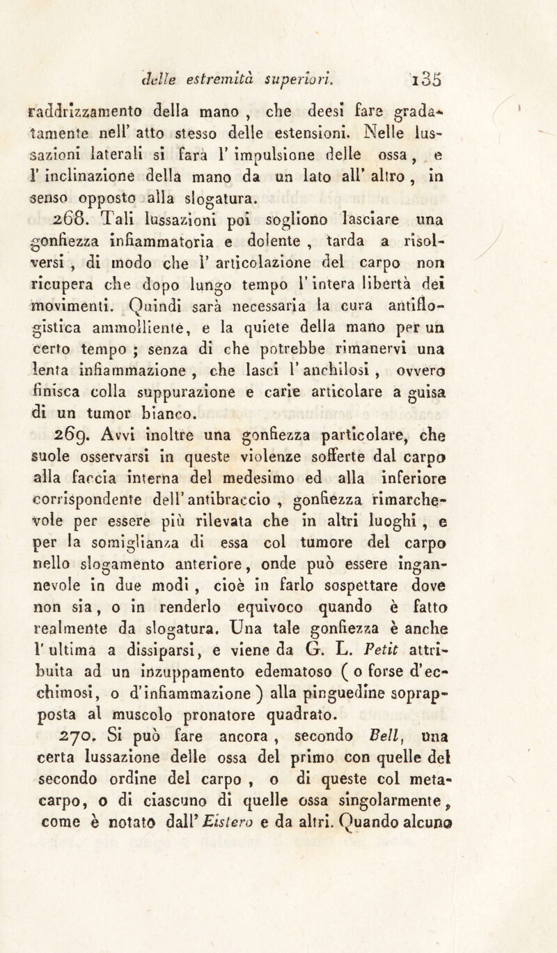 rad<IrIz2;amento della mano , che deesi fare gradai tamente nell’ atto stesso delle estensioni. Nelle lus¬ sazioni laterali sì farà 1’ impulsione delle ossa, e r inclinazione della mano da un lato all’ altro , in senso opposto alla slogatura. 268. Tali lussazioni poi sogliono lasciare una gonfiezza infiammatoria e dolente , tarda a risol¬ versi , di modo che 1’ articolazione del carpo non ricupera che dopo lungo tempo V intera libertà dei 'movimenti. Ouindi sarà necessaria la cura antiflo- gistica ammolliente, e la quiete della mano per un certo tempo ; senza di che potrebbe rimanervi una lenta infiammazione , che lasci V anchilosi , ovvero finisca colla suppurazione e carie articolare a guisa di un tumor bianco. 269. Avvi inoltre una gonfiezza particolare, che suole osservarsi in queste violenze sofferte dal carpo alla farcia interna del medesimo ed alla inferiore corrispondente dell’antibraccio , gonfiezza rimarche¬ vole per essere più rilevata che in altri luoghi, e per la somiglianza di essa col tumore del carpo nello slogamento anteriore, onde può essere ingan¬ nevole in due modi , cioè in farlo sospettare dove non sìa, 0 in renderlo equivoco quando è fatto realmente da slogatura. Una tale gonfiezza è anche r ultima a dissiparsi, e viene da G. L. Petit attri¬ buita ad un inzuppamento edematoso (o forse d’ec¬ chimosi, o d’infiammazione ) alla pinguedine soprap¬ posta al muscolo pronatore quadrato. 270. Si può fare ancora , secondo Bell, una certa lussazione delle ossa del primo con quelle del secondo ordine del carpo , o di queste col meta¬ carpo, o di ciascuno dì quelle ossa singolarmente, come è notato dalP Eistero e da altri. Quando alcuno