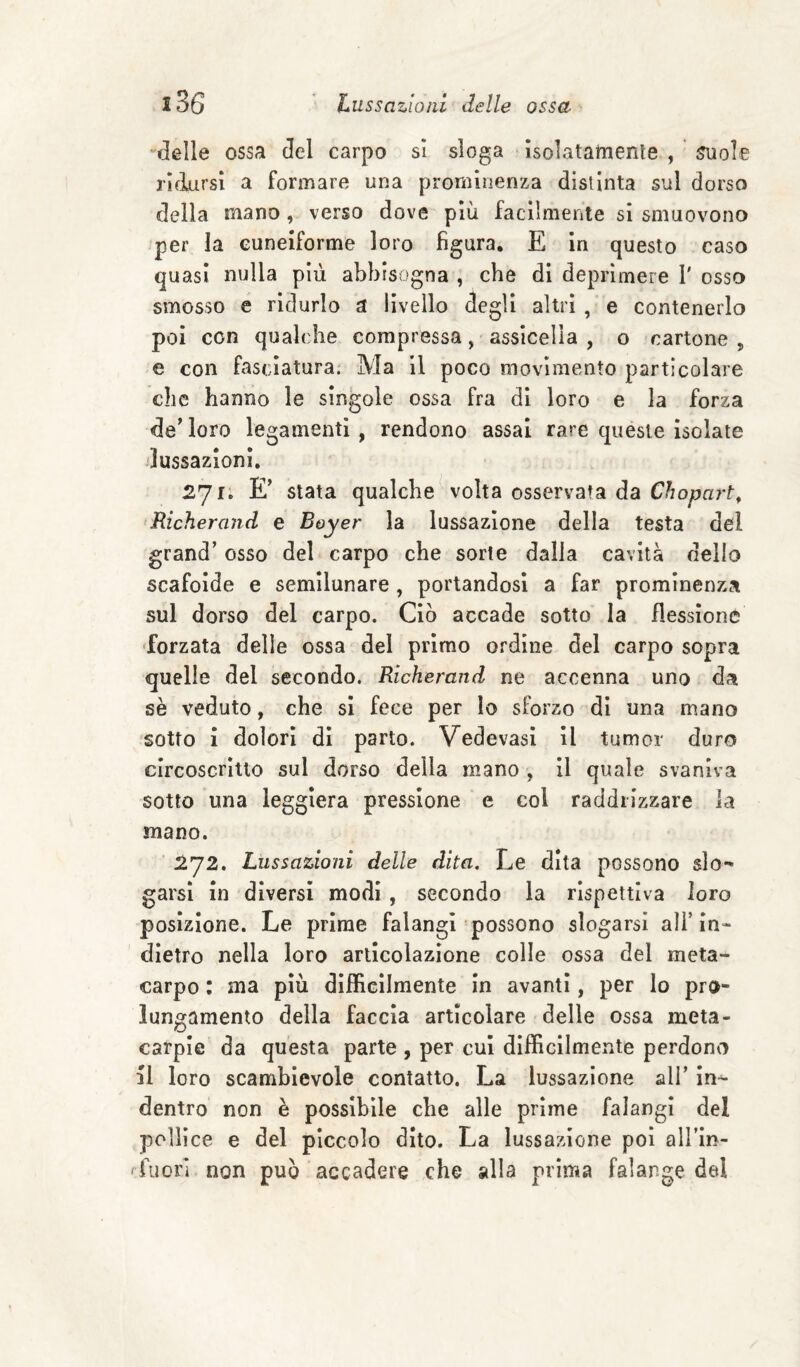 delle ossa del carpo si sloga isolatamenle , 5uole ridursi a formare una prominenza distinta sul dorso della mano, verso dove più facilmente si smuovono per la cuneiforme loro figura, E in questo caso quasi nulla più abbisogna , che di deprimere 1' osso smosso e ridurlo a livello degli altri , e contenerlo poi con qualche compressa, assicella , o cartone „ e con fasciatura. Ma II poco movimento particolare che hanno le singole ossa fra di loro e la forza decloro legamenti, rendono assai rare queste isolate lussazioni. E’ stata qualche volta osservata da Chopart, Richerand e Boyer la lussazione della testa del grand’ osso del carpo che sorte dalla cavità dello scafoide e semllunare , portandosi a far prominenza sul dorso del carpo. Ciò accade sotto la flessione ‘forzata delle ossa del primo ordine del carpo sopra quelle del secondo. Richerand ne accenna uno da sè veduto, che si fece per lo sforzo di una mano sotto i dolori di parto. Vedevasl il tumor duro circoscritto sul dorso della mano-, Il quale svaniva sotto una leggiera pressione e col raddrizzare la mano. 1^72. Lussazioni delle dita. Le dita possono slo^ garsi in diversi modi, secondo la rispettiva loro posizione. Le prime falangi possono slogarsi ali’in¬ dietro nella loro articolazione colle ossa del meta¬ carpo : ma più dlffiGilmente in avanti, per lo pro¬ lungamento della faccia articolare delle ossa meta- carpie da questa parte , per cui difficilmente perdono il loro scambievole contatto. La lussazione all’ in^ dentro non è possibile che alle prime falangi del pollice e del piccolo dito. La lussazione poi all’in- 'fuori non può accadere che alla prima falange del