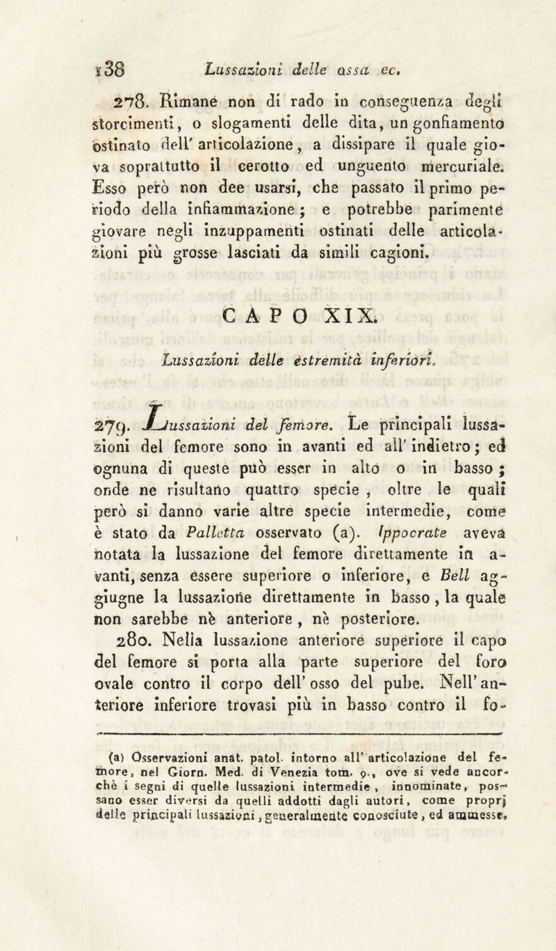 21&amp;, Rimane non di rado In conseguenza degli storcimenti, o slogamenti delle dita, un gonfiamento ostinato dell'articolazione, a dissipare II quale gio¬ va soprattutto il cerotto ed unguento mercuriale. Esso però non dee usarsi, che passato il primo pe¬ rìodo della infiammazione ; e potrebbe parimente giovare negli Inzuppamenti ostinati delle articola¬ zioni più grosse lasciati da simili cagioni. CAPO XIX. Lussazioni delle èstremità inferióri. ^79* J~Jussatloni del femore. Le principali lussa¬ zioni del femore sono in avanti ed all' indietro ; ed ognuna dì queste può esser in aitò o in basso ; onde ne risultano quattro specie , oltre le quali però si danno varie altre specie intermedie, come è stato da Palletta osservato (a). Ippocrate aveva notata la lussazione del femore direttamente in a- vantl, senza essere superiore o inferiore, e Bell ag- glugne la lussazione direttamente in basso , la quale non sarebbe n^ anteriore , nè posteriore. 280. Nella lussazione anteriore superiore il capo del femore si porta alla parte superiore del foro ovale contro il corpo dell’osso del pube. Nell’an¬ teriore inferiore trovasi piu in basso contro il fo- (a) Osservazioni anat. patol- intorno all’ articolazióne del fe- inore, nel Ciorn. Med. di Venezia tom. 9., ove si vede ancor¬ ché i segni di quelle lussazioni intermedie , innominate, pos-* sano esser diversi da quelli addotti dagli autori, come proprj delie principali lussazioni,geueralmeiite conosciute, ed amtaessc»