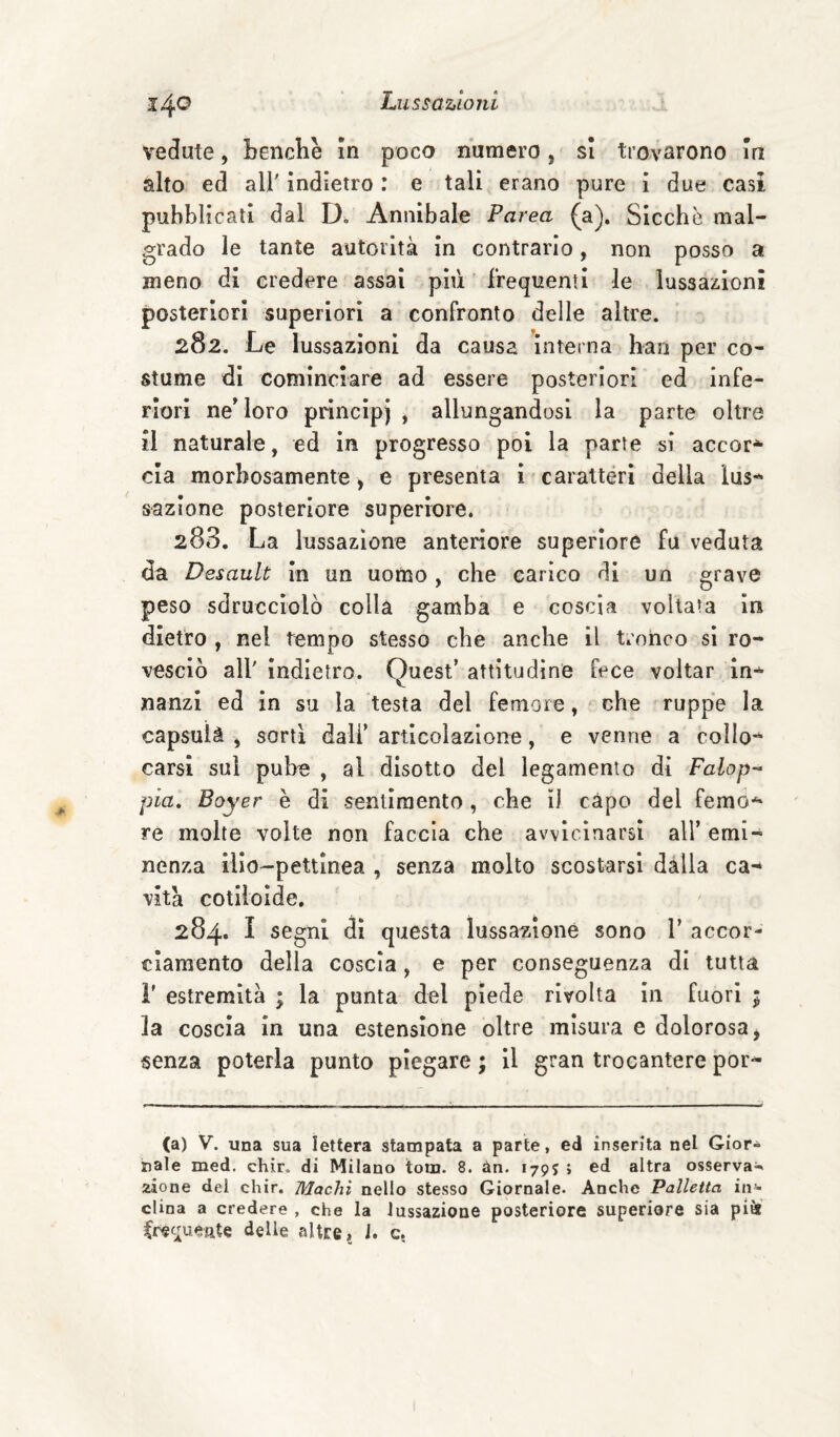 vedute, Lenchè in poco numero, si trovarono la alto ed air indietro : e tali erano pure i due casi pubblicali dal Annibaie Parea (a). Sicché mal¬ grado le tante autorità in contrarlo, non posso a meno di credere assai più frequenti le lussazioni posteriori superiori a confronto delle altre. 282. Le lussazioni da causa interna bari per co¬ stume di cominciare ad essere posteriori ed infe¬ riori ne' loro principi , allungandosi la parte oltre il naturale, ed in progresso poi la parte si accor* eia morbosamente, e presenta i caratteri della lus¬ sazione posteriore superiore. 283. La lussazione anteriore superiore fu veduta da Desault in un uomo , che carico di un grave peso sdrucciolò colla gamba e coscia voltata in dietro , nel tempo stesso che anche il tronco si ro¬ vesciò air indietro. Quest’ attitudine fece voltar in¬ nanzi ed in su la testa del femore, ‘ che ruppe la capsuià , sorti dall’ articolazione, e venne a collo*^ carsi sul pube , al disotto del legamento di Falop-^ pia, Boyer è di -sentimento , che ì) capo del femo** re molte volte non faccia che avvicinarsi all’ emi¬ nenza ilio-pettlnea , senza molto scostarsi dàlia ca-^ vita cotiioide. 284. I segni di questa lussazione sono V accor¬ ciamento della coscia , e per conseguenza di tutta r estremità ; la punta del piede rivolta In fuori ; la coscia in una estensione oltre misura e dolorosa, senza poterla punto piegare ; il gran trocantere por- (a) V. una sua lettera stampata a parte, ed inserita nel Gior¬ nale med. chir. di Milano tom. 8. àn. 179J ; ed altra osserva¬ zione del chir. Machì nello stesso Giornale. Anche Palletta in»* dina a credere , che la lussazione posteriore superiore sia pitJ Crec;ueate delie altre, 1. c.