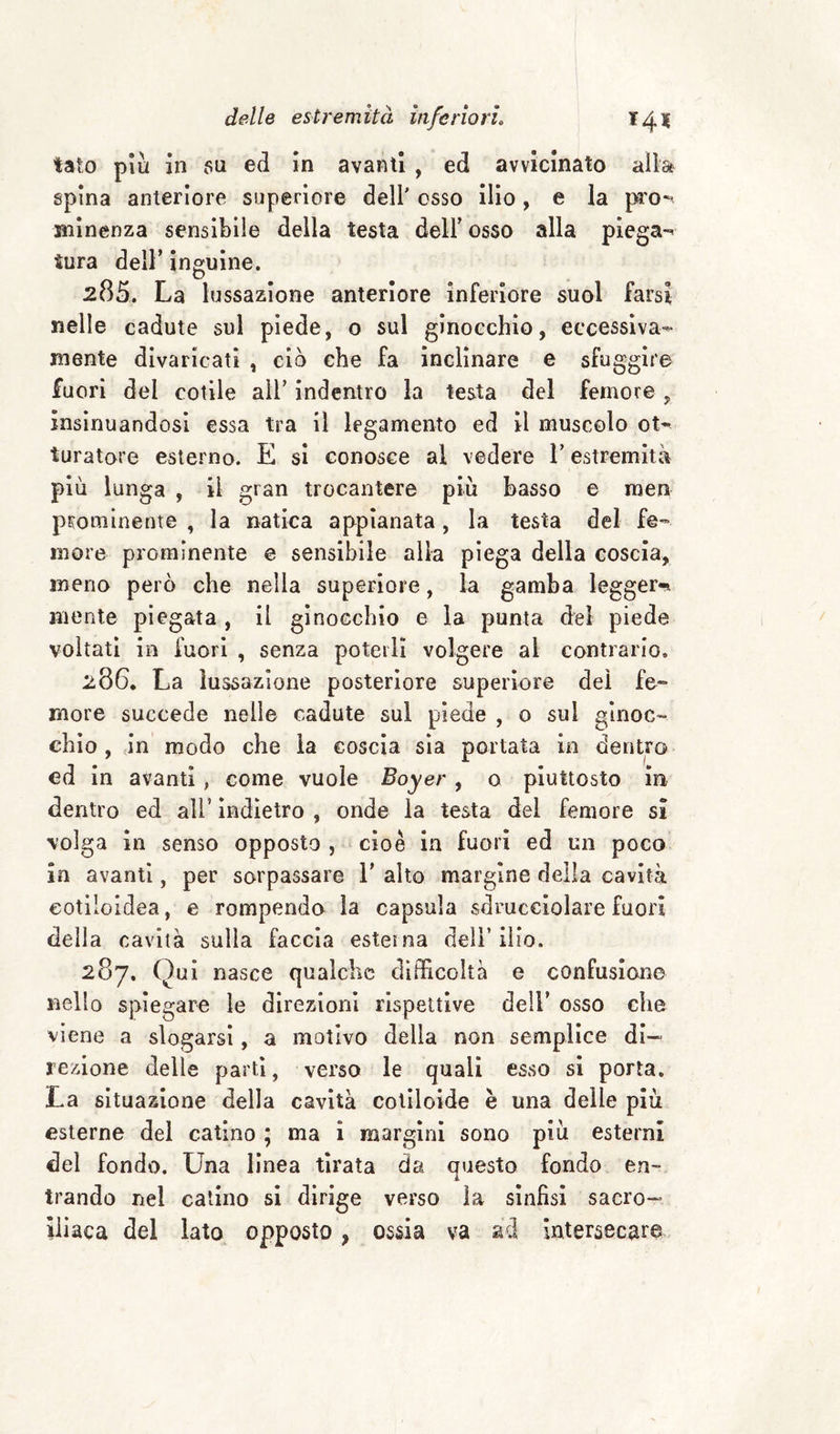 tato piu in 5u ed in avanti , ed avvicinato aìlafr spina anteriore superiore dell' osso ilio, e la pi'o~^ siiinenza sensìbile della testa dell’ osso alla piega*^ tura deir ìnguine, 285. La lussazione anteriore inferiore suol farsi nelle cadute sul piede, o sul ginocchio, eccessiva^ mente divaricati , ciò che fa inclinare e sfuggire fuori del colile all’ indentro la testa del femore , insinuandosi essa tra il legamento ed il muscolo ot^' turatore esterno. E si conosce al vedere l’estremità più lunga , il gran trocantere più basso e men prominente , la natica appianata, la testa del fe¬ more prominente e sensibile alia piega della coscia, meno però che nella superiore, la gamba leggeri mente piegata , il ginocchio e la punta del piede voltati in fuori , senza poterli volgere al contrario. 286. La lussazione posteriore superiore del fe¬ more succede nelle cadute sul piede , o sul ginoc¬ chio , in modo che la coscia sia portata in dentro ed in avanti, come vuole Boyer, o piuttosto in dentro ed all’ indietro , onde la testa del femore sì volga in senso opposto , cioè in fuori ed un poco in avanti, per sorpassare V alto margine della cavità eotiloldea, e rompendo la capsula sdrucciolare fuori della cavità sulla faccia esterna dell’ ilio. 287. Qui nasce qualche difficoltà e confusione nello spiegare le direzioni rispettive dell’ osso che viene a slogarsi, a motivo della non semplice di¬ rezione delle parti, verso le quali esso si porta. La situazione della cavità coliloide è una delle più esterne del catino ; ma i margini sono più esterni del fondo. Una linea tirata da questo fondo en¬ trando nel catino si dirige verso la sinfisi sacro¬ iliaca del lato opposto , ossia va ad intersecare