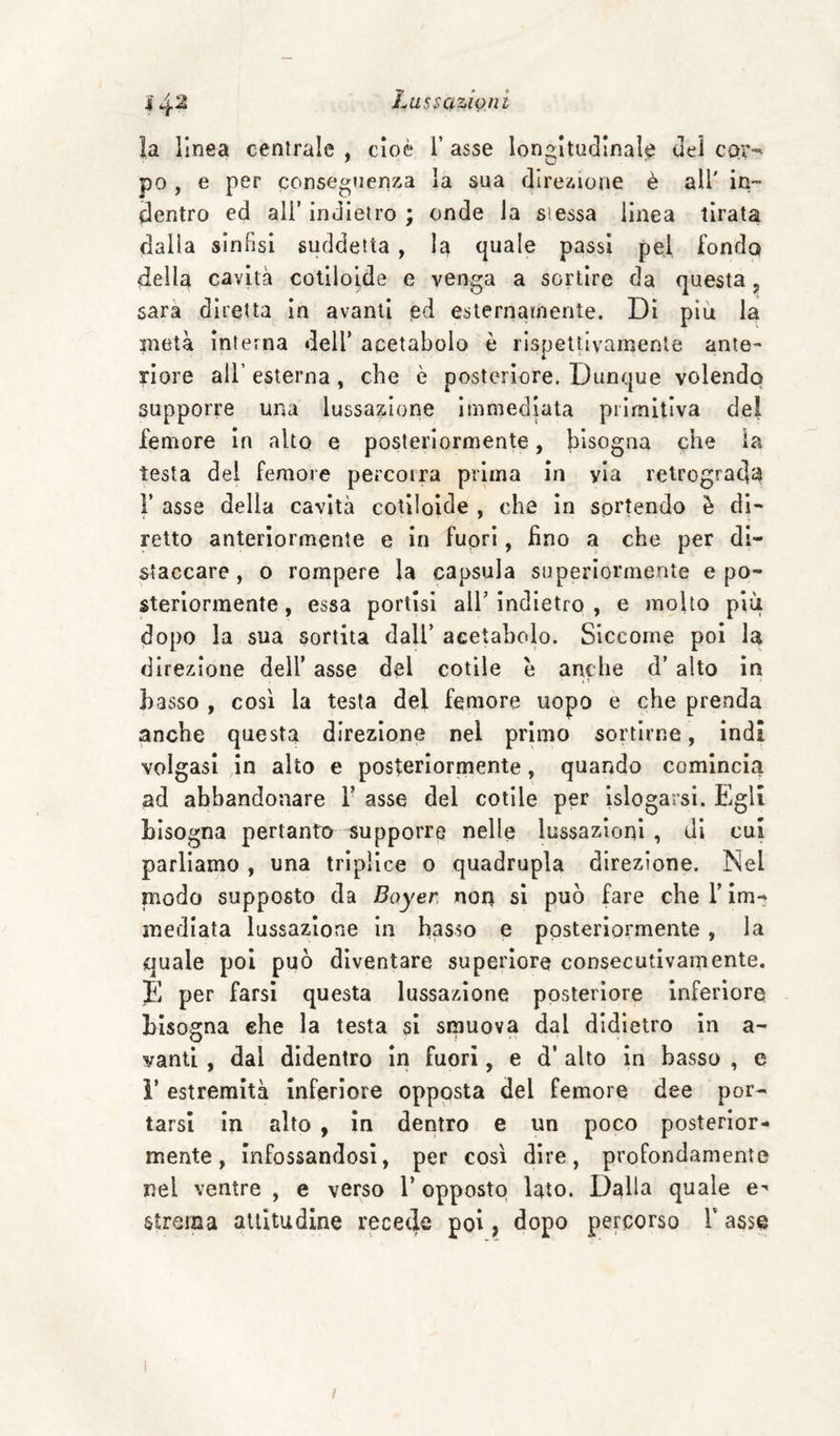 14“^ la linea centrale , cioè 1’ asse lon2:ItU(]Inale Ueì cor-- po , e per conseguenza la sua direzione è all' in¬ dentro ed ali’ indietro ; onde la si essa linea tirata dalla sinfisi suddetta, la quale passi pel fonda della cavità cotllolde e venga a sortire da questa, sarà diretta In avanti ed esternamente. Di più la nietà interna dell’ acetabolo è rispettivamente ante¬ riore air esterna , che è posteriore. Dunque volendo supporre una lussazione immediata pilmitiva del femore in alto e posteriormente, bisogna che la testa del femore percorra prima in via retrograda r asse della cavità cotilolde , che in sortendo è di¬ retto anteriormente e in fuori, fino a che per di¬ staccare, o rompere la capsula superiormente e po¬ steriormente , essa portisi all’ indietro , e molto più dopo la sua sortita dall’ acetabolo. Siccome poi la direzione dell’ asse del colile è anche d’ alto in * t basso , così la testa del femore uopo e che prenda anche questa direzione nel primo sortirne, indi volgasi in alto e posterlornaente, quando comincia ad abbandonare Y asse del colile per Islogarsi. Egli bisogna pertantio supporre nelle lussazioni, di cui parliamo , una triplice o quadrupla direzione. Nel modo supposto da Bayer, non si può fare che l’im¬ mediata lussazione in basso e posteriormente, la quale poi può diventare superiore consecutivamente. E per farsi questa lussazione posteriore inferiore bisogna ehe la testa si smuova dal didietro in a- vanti , dal didentro in fuori, e d’ alto in basso , e ì’ estremità inferiore opposta del femore dee por¬ tarsi in alto , in dentro e un poco posterior¬ mente, infossandosi, per così dire, profondamente nel ventre , e verso 1’ opposto lato. Dalla quale e^ strema aliltudlne recede poi, dopo percorso Y asse
