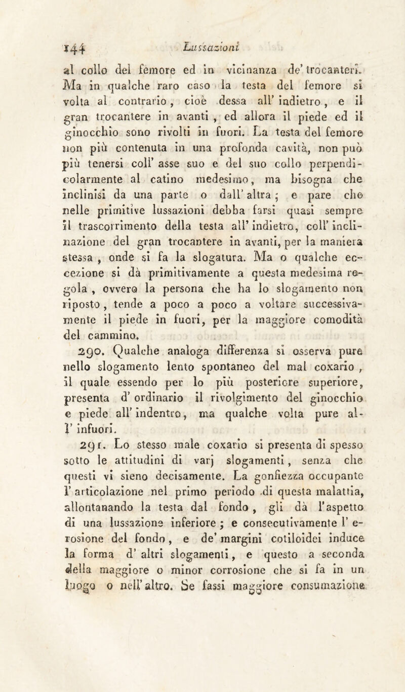 collo dei femore ed in vicinanza de’ trocanterL Ma in qualche raro caso la testa del femore si volta al contrario, cioè dessa all’ indietro, e il gran trocantere in avanti , ed allora il piede ed il ginocchio sono rivolti in fuori. La testa del femore non più contenuta in una profonda cavità, non può più tenersi coll’ asse suo e del suo collo perpendi¬ colarmente al catino medesimo, ma bisogna che inclinisi da una parte o dall’ altra ; e pare che nelle primitive lussazioni debba farsi quasi sempre il trascorrìmento della testa all’indietro, coll’incli¬ nazione del gran trocantere in avanti, per la maniera stessa , onde si fa la slogatura. Ma o qualche ec“ cezlone si dà primitivamente a questa medesima re¬ gola , ovvero la persona che ha Io slogamento non riposto , tende a poco a poco a voltare successiva¬ mente il piede in fuori, per la maggiore comodità del cammino. Qualche analoga differenza si osserva pure nello slogamento lento spontaneo del mal coxario , il quale essendo per lo più posteriore superiore, presenta d’ ordinario il rivolgimento del ginocchio e piede all’indentro, ma qualche volta pure al- r infuori. 291. Lo stesso male coxario si presenta di spesso sotto le attitudini di varj slogamenti, senza che questi vi sleno decisamente. La gonfiezza occupante r articolazione nel primo periodo .di questa malattia, allontanando la testa dal fondo, gli dà l’aspetto di una lussazione inferiore ; e consecutivamente 1’ e- rosione dei fondo, e de’ margini cotlloidei induce la forma d’ altri slogamenti, e questo a seconda «Iella maggiore o minor corrosione che si fa in un iyogo 0 nell’altro. Se fassi maggiore consumazione