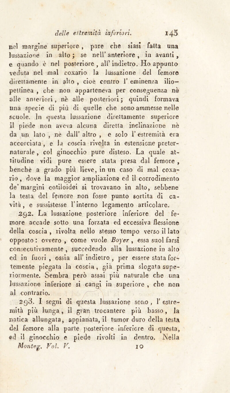 nel margine superiore, pare che siasi fatta una lussazione in alto ; se nell’ anteriore , in avanti , e quando è nel posteriore , all’ indietro. Ho appunta veduta nel mal coxario la lussazione del femore direttamente in alto , cioè contro T eminenza ilio- pettìnea , che non apparteneva per conseguenza nè alle anteriori, nè alle posteriori; quindi formava una specie di più di quelle che sono ammesse nelle scuole, in »|uesta lussazione direttamente superiore il piede non aveva alcuna diretta inclinazione nè da un lato , nè dall’ altro , e solo 1’ estremità era accorciata , e la coscia rivolta in estensione preter¬ naturale , col ginocchio pure disteso. La quale at¬ titudine vidi pure essere stata presa dal femore , benché a grado più lieve, in un caso di mal coxa- rio, dove la maggior ampllazione ed il corrodimento de’margini cotlloidei si trovavano in alto, sebbene la testa del femore non fosse punto sortita di ca¬ vità , e sussistesse l’interno legamento articolare. 292. La lussazione posteriore inferiore del fe^ more accade sotto una forzata ed eccessiva flessione della coscia , rivolta nello stesso tempo verso il lato opposto : ovvero , come vuole Boyer , essa suol farsi consecutivamente , succedendo alla lussazione in alto ed in fuori , ossia all’ indietro , per essere stata foi> temente piegata la coscia , già prima slogata supe¬ riormente. Sembra però assai più naturale che una lussazione inferiore si cangi in superiore , che non aj contrario, 293, I segni di q,uesta lussazione sono , 1’ estre¬ mità più lunga, il grap trocantere più basso, la natica allungata, appianata, il tumor duro della lesta del femore alla parte posteriore Inferiore di questa, ed 11 ginocchio e piede rivolti in dentro. Nella Monte^, VoU V* IO