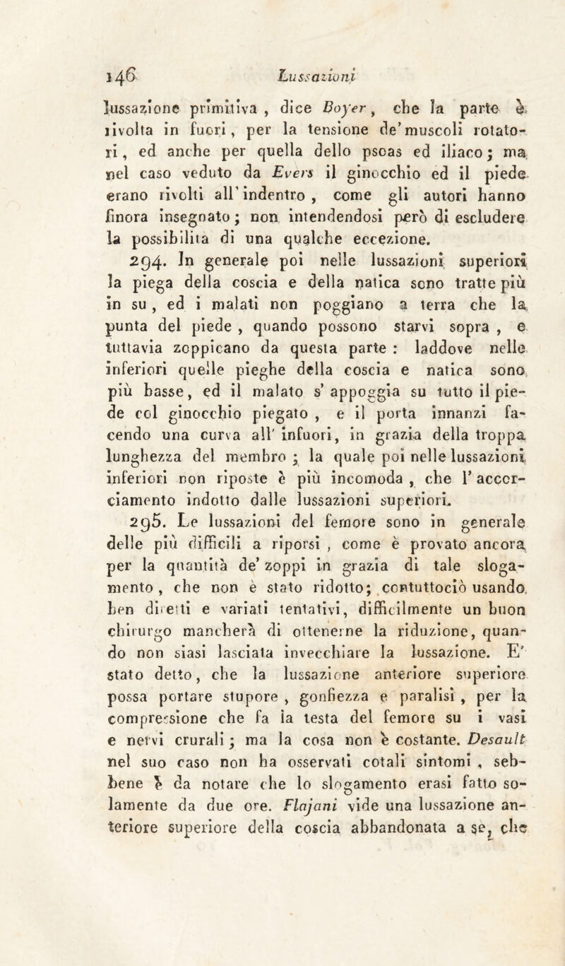 lussazione primitiva, dice Boyer ^ che la parte è. ilvolta in fuori, per la tensione de’muscoli rotato¬ ri , ed anche per quella dello psoas ed Iliaco ; ma. nel caso veduto da Evers il ginocchio ed il piede erano rivolti all’indentro , come gli autori hanno finora Insegnato; non intendendosi pjerò d,i escludere la possibilità di una qualche eccezione. 294. In generale poi nelle lussazioni superiori la piega della coscia e della natica sono tratte più in su, ed i malati non poggiano a terra che la punta del piede , quando possono starvi sopra , e tuttavia zoppicano da questa parte : laddove nelle- inferiori quelle pieghe della coscia e natica sono più basse, ed il malato s’appoggia su tutto il pie¬ de col ginocchio piegato , e il porta innanzi fa¬ cendo una curva all' infuori, in grazia della troppa lunghezza del membro; la quale poi nelle lussazioni inferiori non riposte è più incomoda , che l’accor¬ ciamento indotto dalle lussazioni superiori. 295. Le lussazioni del femore sono in generale delle più diffìcili a riporsi , come è provato ancora, per la quantità de’ zoppi in grazia di tale sloga¬ mento, che non è stato ridotto; .contuttociò usando, ben dlreui e variati tentativi, difficilmente un buoo chirurgo mancherà di ottenerne la riduzione, quan¬ do non siasi lasciala invecchiare la lussazione. E' stato detto, che la lussazione anteriore superiore possa portare stupore , gonfiezza e paralisi , per la comprensione che fa la testa del femore su i vasi e nervi crurali ; ma la cosa non è costante. Desouìt nel suo raso non ha osservati cotali sintomi , seb¬ bene ^ da notare che lo segamento crasi fatto so¬ lamente da due ore. Flajani vide una lussazione an¬ teriore superiore della coscia abbandonata a se, ebe