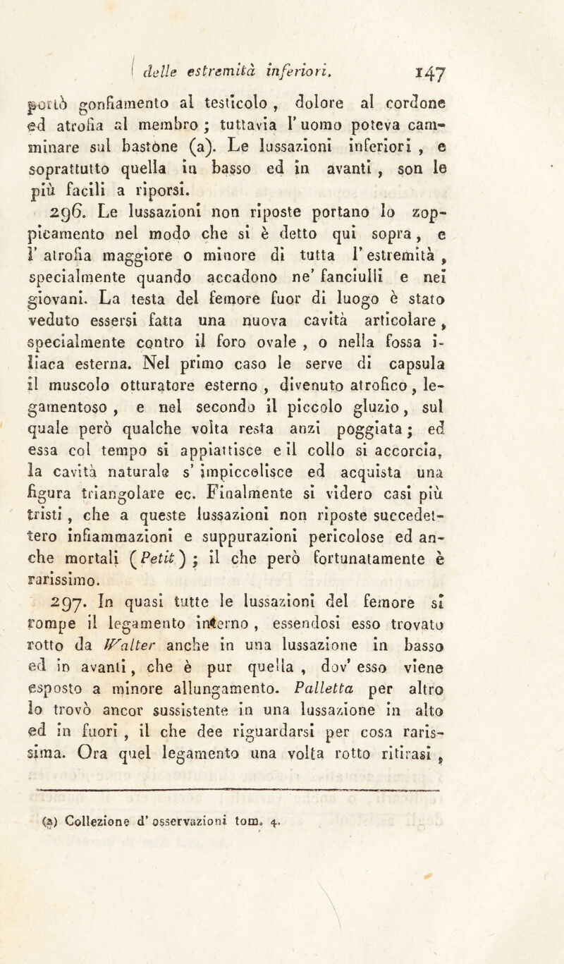 portò gonFiamento al testicolo , dolore al cordone atrofia al membro ; tuttavia V uomo poteva cam¬ minare sul bastóne (a). Le lussamoni inrerlorl , e soprattutto quella in basso ed in avanti , son le più facili a riporsi. 296. Le lussazioni non riposte portano Io zop- picamento nel modo che si è detto qui sopra, e V atrofia maggiore 0 minore di tutta i’ estremità , specialmente quando accadono ne’ fanciulli e nei giovani. La testa del femore fuor di luogo è stato veduto essersi fatta una nuova cavità articolare, specialmente contro il foro ovale , o nella fossa i~ Ilaca esterna. Nel primo caso le serve di capsula il muscolo otturatore esterno , divenuto atrofico, le- gamentoso , e nel secondo il piccolo gluzio, sul quale però qualche volta resta anzi poggiata ; ed essa col tempo si appiattisce e il collo si accorcia, la cavità naturale s’ impiccolisce ed acquista una figura triangolare ec. Finalmente si videro casi più tristi , che a queste lussazioni non riposte succedet¬ tero infiammazioni e suppurazioni pericolose ed an¬ che mortali (^Petk) ; il che però fortunatamente è rarissimo. 297. In quasi tutte le lussazioni del femore si rompe il legamento inferno , essendosi esso trovato rotto da f/^alter anche In una lussazione in basso ed in avanti, che è pur quella , dov’ esso viene esposto a minore allungamento- Palletta per altro lo trovò ancor sussistente in una lussazione in alto ed in fuori , il che dee riguardarsi per cosa raris¬ sima. Ora quel legamento una volta rotto ritirasi , <a) Colleziono d’ osservazioni tom.