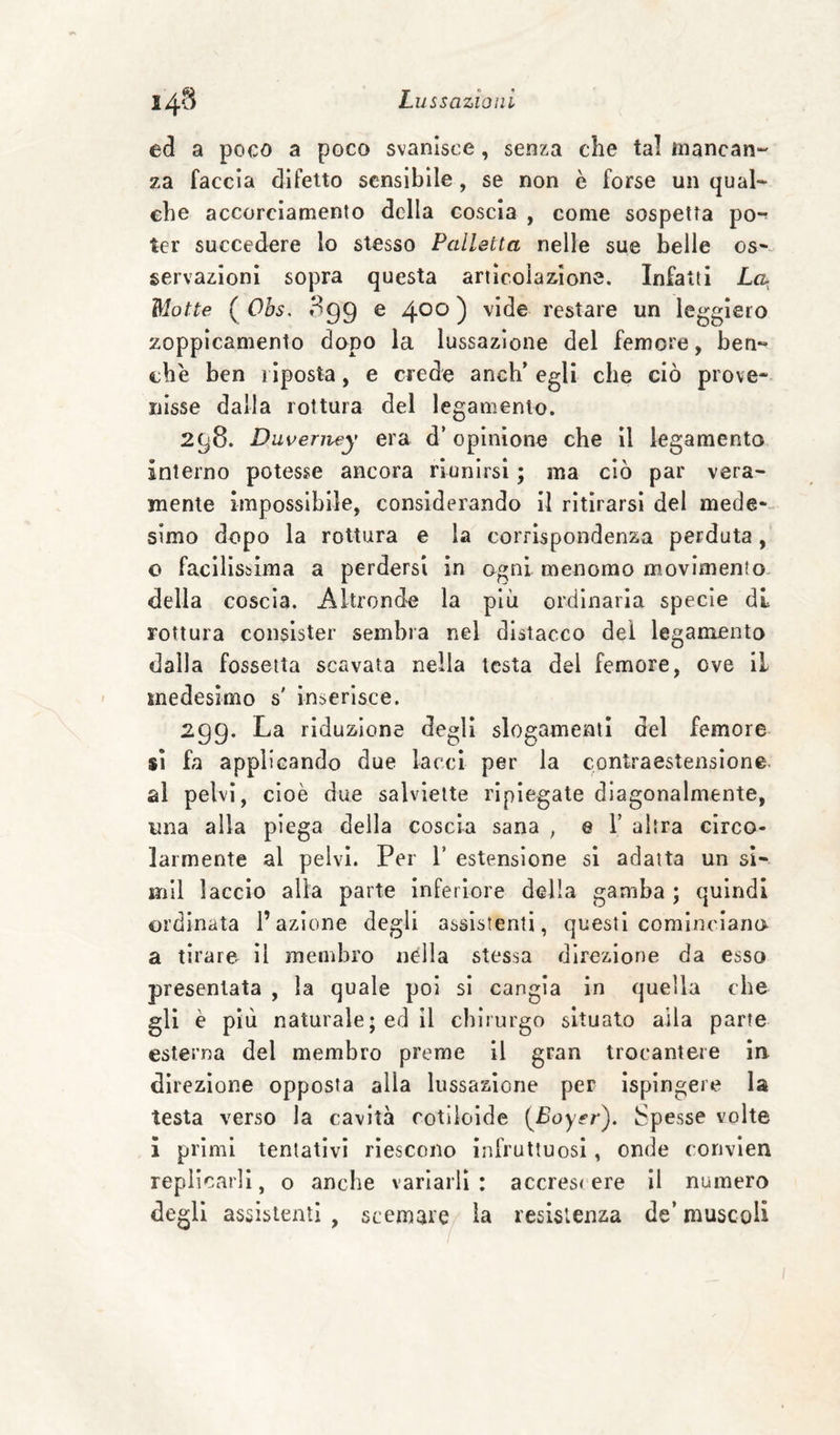ed a poco a poco svanisce, senza che tal mancane za faccia difetto sensibile, se non è forse un qual¬ che accorciamento della coscia , come sospetta pò-; ter succedere lo stesso Palletta nelle sue belle os-- servazioni sopra questa articolazione. Infatti La Motte ( Obs. 3gg e ^00 ) vide restare un leggiero zoppìcamento dopo la lussazione del femore, ben¬ ché ben riposta, e crede anch’ egli che ciò prove¬ nisse dalla rottura del legamento. 298. Duverney era d’opinione che il legamento interno potesse ancora riunirsi ; ma ciò par vera¬ mente impossibile, considerando il ritirarsi del mede-- simo dopo la rottura e la corrispondenza perduta, o facilissima a perdersi in ogni menomo movimento della coscia. Altronde la più ordinaria specie di rottura consister sembra nel distacco dei legamento dalla fossetta scavata nella lesta del femore, ove il medesimo s' inserisce. 299. La riduzione degli slogamenti del femore si fa applicando due lacci per la contraestenslone. al pelvi, cioè due salviette ripiegate diagonalmente, una alla piega della coscia sana , © V altra circo¬ larmente al pelvi. Per V estensione si adatta un sl- mil laccio alia parte Inferiore della gamba ; quindi ordinata l’azione degli assistenti, questi cominciano a tirare^ Il membro nella stessa direzione da esso presentata , la quale poi si cangia in quella che gli è più naturale; ed il chirurgo situato alla parte esterna del membro preme il gran trocantere in direzione opposta alla lussazione per ispingere la testa verso la cavità rotiioide {^Boyer). Spesse volte ì primi tentativi riescono infruttuosi, onde convien replicarli, o anche variarli: accres< ere il numero degli assistenti, scemare la resistenza de’muscoli