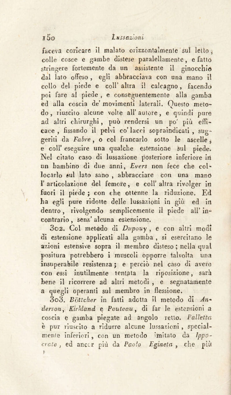 faceva coricare II malato orlzzontalmenle sui leùo ^ colle cosce e gambe distese paralellamente, e fatto stringere fortemente da un assistente II ginocchio dal lato olfeso , egli abbracciava con una mano il collo del piede e coll’ altra il calcagno, facendo poi fare al piede , e conseguentemente alla gamba ed alla coscia de’ movimenti laterali. Questo meto¬ do , riuscito alcune volle all’ autore, e quindi pure ad altri chirurghi, può rendersi un po' piu elh- caee , fissando il pelvi co’lacci sopraindicati, sug¬ geriti da Fahre, o col francarlo sotto le ascelle, e coir eseguire una qualche estensione sul piede. Nel citato caso di lussazione posteriore inferiore irt un bambino di due anni, Evers non fece che col¬ locarlo sul dato sano , abbracciare con una manó r articolazione del femore, e coll’ altra rivolger in fuori il piede ; con che ottenne la riduzione. Ed ha egli pure ridotte delle lussazioni in giù ed In dentro, rivolgendo semplicemente il piede ali' in¬ contrario , senz’ alcuna estensione. 302. Col meleto dì Dupouy , e con altri modi di estensione applicati alla gamba , sì esercitano le azioni estensive sopra il membro disteso ; nella qual positura potrebbero i muscoli opporre talvolta una insuperabile resistenza ; e perciò nel caso di avere con essi inutilmente tentata la riposizione, sarà bene il ricorrere ad altri metodi , e segnatamente a quegli operanti sul membro in flessione. 303. Bòttcher in fatti adotta II metodo di Àw dersojiy Kirìdand e Pouteaiiy di far le estensioni a coscia e gamba piegate ad angolo retto. Palletta e pur riuscito a ridurre alcune lussazioni , speclal- menie inferiori, con un metodo imitato da Ippó^ crede , ed anccr più da Paolo E^ineta , che più