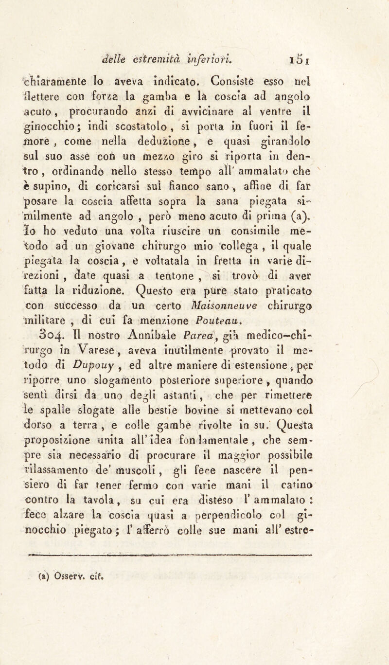 xlilaramènle Io aveva Indicato. Consiste esso nel flettere con fotia la gamba e la coscia ad angolo acuto, procurando anzi di avvicinare al ventre il ginocchio ; indi scostatolo , si porta in fuòri il fe¬ more , come nella deduzione, e quasi girandolo sul suo asse con un mezzo giro si riporta in den¬ tro , ordinando nello stesso tempo all' ammalato che è supina, di coricarsi sul fianco sano , affine di fat posare la coscia affetta sopra la sana piegata si- 'mllmentè ad angolo , però meno acuto di prima (a), lo ho veduto una volta riuscire un consimile mè¬ todo ad un giovane chirurgo mio collega , il quale piegata la coscia, e voltatala in fretta in varie di¬ rezioni , date quasi a tentone !,^sl trovò di aver fatta la riduzione. Questo era pure stato praticato con successo da un certo Maisonneuve chirurgo militare , di cui fa menzione Pouteaii, 804. 11 nostro Annibale Parea\ già medico-chi¬ rurgo in Varese, aveva inutilmente provato il me¬ todo di Dupouy y ed altre maniere di estensione 5 per riporre uno slogamento posteriore superiore , quando 'sentì dirsi da uno degli astanti, che per rimettere le spalle slogate alle bestie bovine si mettevano col dorso a terra , e colle gambe rivolte in su.' Questa proposizione unita all’idea fon lamentale , che sem¬ pre sia necessàrio di procurare il maggior possibile rilassamento de’ muscoli, gli fere nascere 11 pen¬ siero di far tener fermo con varie mani il catino contro la tavola, su cui era disteso l’ammalato: fece alzare la coscia quasi a perpendicolo col gi¬ nocchio piegato ; i’ alìerrò colle sue mani all’ estre- - --- ri iM iiM—i —I ■! r -- -T- ' I- .. (a) Osserv. cif.