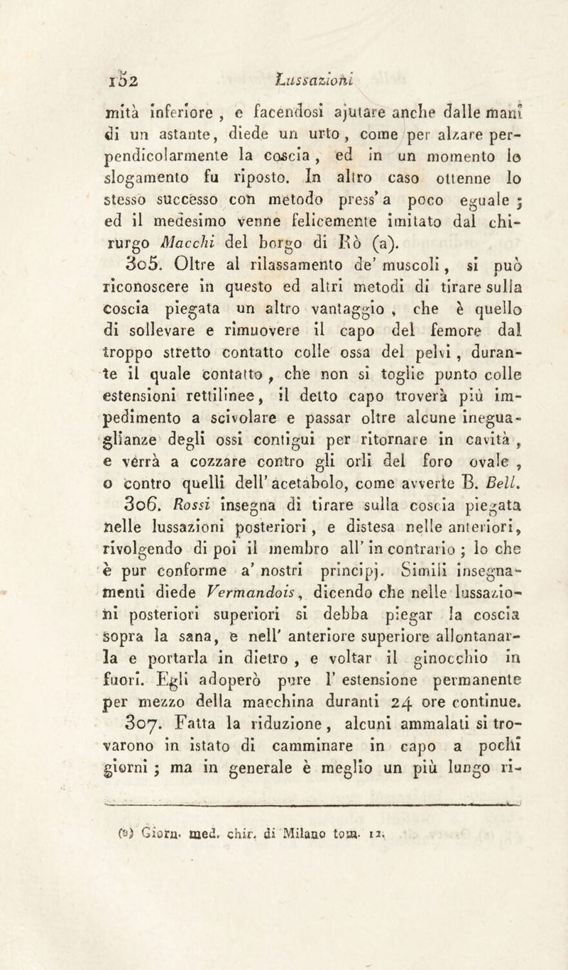 mltà inferiore , e facendosi ajutare anche dalle mani di un astante, diede un urto, come/per al/.are per¬ pendicolarmente la coccia, ed in un momento io slogamento fu riposto. In altro caso ottenne lo stesso successo con metodo press^a poco eguale ^ ed il medesimo venne felicemente imitato dal chi¬ rurgo Macchi del borgo di Bò (a). 305. Oltre al rilassamento de’ muscoli, si duo riconoscere in questo ed altri metodi di tirare sulla coscia piegata un altro vantaggio , che è quello di sollevare e rimuovere il capo del femore dal troppo stretto contatto colie ossa dei pelvi, duran¬ te il quale contatto ^ che non si toglie punto colle estensioni rettilinee, il detto capo troverà più im¬ pedimento a scivolare e passar oltre alcune inegua¬ glianze degli ossi contigui per ritornare in cavità , e vérrà a cozzare contro gli orli dei foro ovale , o contro quelli dell’ acetabolo, come avverte B. Bell, 306. Rossi insegna di tirare sulla coscia piegata nelle lussazioni posteriori, e distesa nelle anteriori, rivolgendo di poi il membro all’ in contrario ; lo che è pur conforme a’ nostri principi. Simlil insegna- menti diede Vermandois ^ dicendo che nelle lussazio¬ ni posteriori superiori si debba piegar la coscia sopra la sana, e nell' anteriore superiore allontanar¬ la e portarla in dietro , e voltar il ginocchio in fuori. Egli adoperò pure 1’ estensione permanente per mezzo della macchina duranti 24 ore continue. 807. Fatta la riduzione, alcuni ammalati si tro¬ varono in istato di camminare in capo a pochi giorni ; ma in generale è meglio un più lungo ri- (3) Giora* med. chic, di Milaao tosa. 12.
