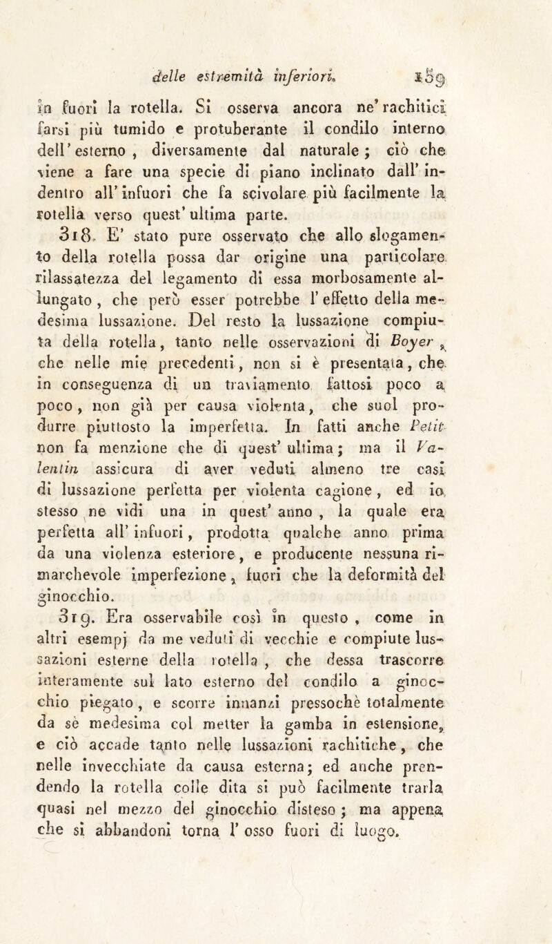 m fuori la rotella. SI osserva ancora ne’ racliitìci, farsi più tumido e protuberante il condilo interno deir esterno, diversamente dal naturale; ciò che viene a fare una specie di piano inclinato dall’ in¬ dentro air Infuori che fa scivolare più facilmente la rotella verso quest’ ultima parte. 318. E’ stato pure osservato che allo slogamen¬ to della rotella possa dar origine una particolare rilassatezza del legamento di essa morbosamente al¬ lungato , che però esser potrebbe 1’ effetto della me¬ desima lussazione. Del resto la lussazione compiu¬ ta della rotella, tanto nelle osservazioni di Boyer che nelle mie precedenti, non si è presentata, cha in conseguenza di un traviamento fattosi poco a poco, non già per causa violenta, che suol pro¬ durre piuttosto la imperfetta. In fatti anche Petit non fa menzione che di quest* ultima ; ma il leniiti assicura di aver veduti almeno tre casi di lussazione perfetta per violenta cagione, ed io stesso ^ne vidi una in quest’ anno , la quale era perfetta all’ infuori, prodotta qualche anno prima da una violenza esteriore, e producenle nessuna ri¬ marchevole imperfezione 5^ lucri che la deformità del ginocchio. 319. Era osservabile cosi in questo, come in altri esempi da me veduti di vecchie e compiute lus- sazioni esterne della rotella , che dessa trascorre interamente sul lato esterno del condilo a ginoc¬ chio piegato , e scorre innanzi pressoché totalmente da sé medesima col metter la gamba in estensione^ e ciò accade tanto nelle lussazioni rachìtiche, che nelle invecchiate da causa esterna; ed anche pren¬ dendo la rotella colle dita sì può facilmente trarla quasi nel mezzo del ginocchio disteso ; ma appena che si abbandoni torna 1’ osso fuori di luogo.