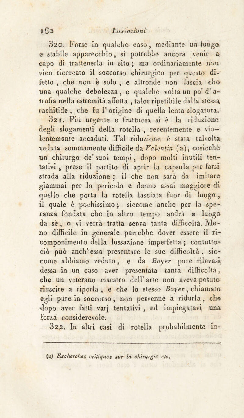 320. Forse in qualcbo caso, mediante un lunga, e stabile apparecchio, si potrebbe ancora venir a capo di trattenerla in sito ; ma ordinariamente non vìen ricercato il soccorso chirurgico per questo di¬ letto , che non è solo , e altronde non lascia che una qualche debolezza , e qualche volta un po’ d’ a- troha nella estremità afFetla , talor ripetibile dalia stessa rachitide , che fu 1’ origine di quella lenta slogatura^ 321. Più urgente e fruttuosa si è la riduzione degli slogamenti della rotella , recentemente e vio¬ lentemente accaduti. Tal riduzione è stata talvolta veduta sommamente difficile da Valentin (a), cosicché un chirurgo de’ suoi tempi, dopo molti inutili ten¬ tativi , prese il partito di aprir la capsula per farsi strada alla riduzione ; Il che non sarà da imitare giammai per lo pericolo e danno assai maggiore di quello che porta la rotella lasciata fuor di luogo , il quale è pochissimo; siccome anche per la spe¬ ranza fondata che in altro tempo andrà a luogo da sè , o vi verrà tratta senza tanta difficoltà. Me¬ no difficile in generale parrebbe dover essere II rl- Gomponlmento della lussazione imperfetta ; contutto- ciò può anch’essa presentare le sue difficoltà , sic¬ come abbiamo veduto, e da Boyer pure rilevasi dessa in un caso aver presentata tanta difficoltà, che un veterano maestro deli’ arte non aveva potuto riuscire a riporla, e che Io stesso , chiamato egli pure in soccorso , non pervenne a ridurla, che dopo aver fatti varj tentativi , ed impiegatavi una forza considerevole. 322. In altri casi di rotella probabilmente in- (a) Becherches critlcjues sur la chirurgie etCt