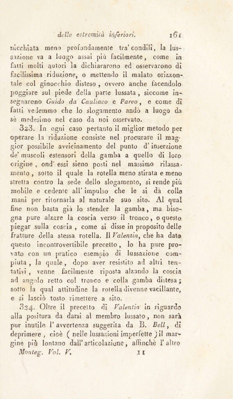 de Ile es t re m U-à itife rio ri. iGl ìucchlata meno profondamente tra’condili, la lus¬ sazione va a luogo assai più facilmente, come in fatti molti autori la dichiararono ed osservarono di facilissima riduzione, o mettendo il malato orizzon¬ tale col ginoc( hio disteso , ovvero anche facendolo poggiare sui piede della parte lussata , siccome in¬ segnarono Guido da Cauliaco e Pareo, e come di’ fatti vedemmo che lo slogamento andò a luogo da se medesimo nel caso da noi osservato. 323. In ogni caso pertanto il miglior metodo per operare la riduzione consiste nel procurare il mag^ glor possibile avvicinamento del punto d’inserzione de’ muscoli estensori della gamba a quello di loro erigine , ond' essi sieno posti nel massimo rilassa¬ mento , sotto il quale la rotella meno stirata e meno stretta contro la sede dello slogamento, si rende più mobile e cedente all’impulso che le si dà colle mani per ritornarla al naturale suo sito. Al qua! fine non basta già Io stender la gamba, ma biso¬ gna pure alzare la coscia verso il tronco, o questo piegar sulla coscia , come sì disse in proposito delle fratture della stessa rotella. 11 Valentin^ che ha dato, questo incontrovertibile precetto, Io ha pure pro¬ vato con un pratico esempio di lussazione com¬ piuta , la quale , dopo aver resistito ad altri ten¬ tativi , venne facilmente riposta alzando la coscia ad angolo retto co! tronco e colia gamba distesa ; sotto la qual attitudine la rotella divenne vacillante, e si lasciò tosto rimettere a sito. 324. Oltre il precetto dì Valentiti in riguardo alla positura da darsi al membro lussato , non sarà pur inutile l’ avvertenza suggerita da B. Bell ^ dì deprimere , cioè ( nelle lussazioni imperfette ) il mar*^ gine più lontano dall’articolazione, affinchè l’altro Monte^, Voi, Vt X l