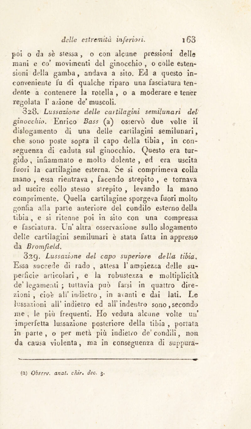poi 0 da se stessa , o con alcune pressioni delle mani e co’ movimenti del ginocchio , o colie esten¬ sioni della gamba, andava a sito. Ed a questo in¬ conveniente Tu di qualche riparo una fasciatura ten¬ dente a contenere la rotella , o a moderare e tener regolala 1’ azione de’ muscoli. 328. Lussazione delle cartilagini semilunari dei- ginocchio, Enrico Bass (a) osservò due volte il dislogamento di una delie cartilagini semilunari, che sono poste sopra il capo della tibia, in con¬ seguenza di caduta sul ginocchio. Questo era tur¬ gido , infiammato e molto dolente , ed era uscita fuori la cartilagine esterna. Se si comprimeva colia inano , essa rientrava , facendo strepito , e tornava ad uscire collo stesso strepito , levando la mano comprimente. Quella cartilagine sporgeva fuori molto gonfia alia parie anteriore del condilo esterno della tibia , e si ritenne poi in sito con una compressa e fasciatura. Un altra osservazione sullo slogamento delle cartilagini semllunarl è stata fatta in appresso da Bromfield. 829. Lussazione del capo superiore della tibia,. Essa succede di rado , attesa l’amoiezza delle su- perlicie articolari , e la robustezza e moltiplìcilk de’ ìegarnenll ; tuttavia può farsi in quattro dire¬ zioni , cioè ali’ indietro , in avanti e dai lati. Le lussazioni all’indietro ed all’indentro sono, secondo me , le più frequenti. Ho veduta alcune volte un* imperfetta lussazione posteriore della tibia , portata in parte , o per metà più indietro de’ condili, non da causa violenta, ma in conseguenza di suppura- (a) Ohserv. anat, chìr» dee. 3.