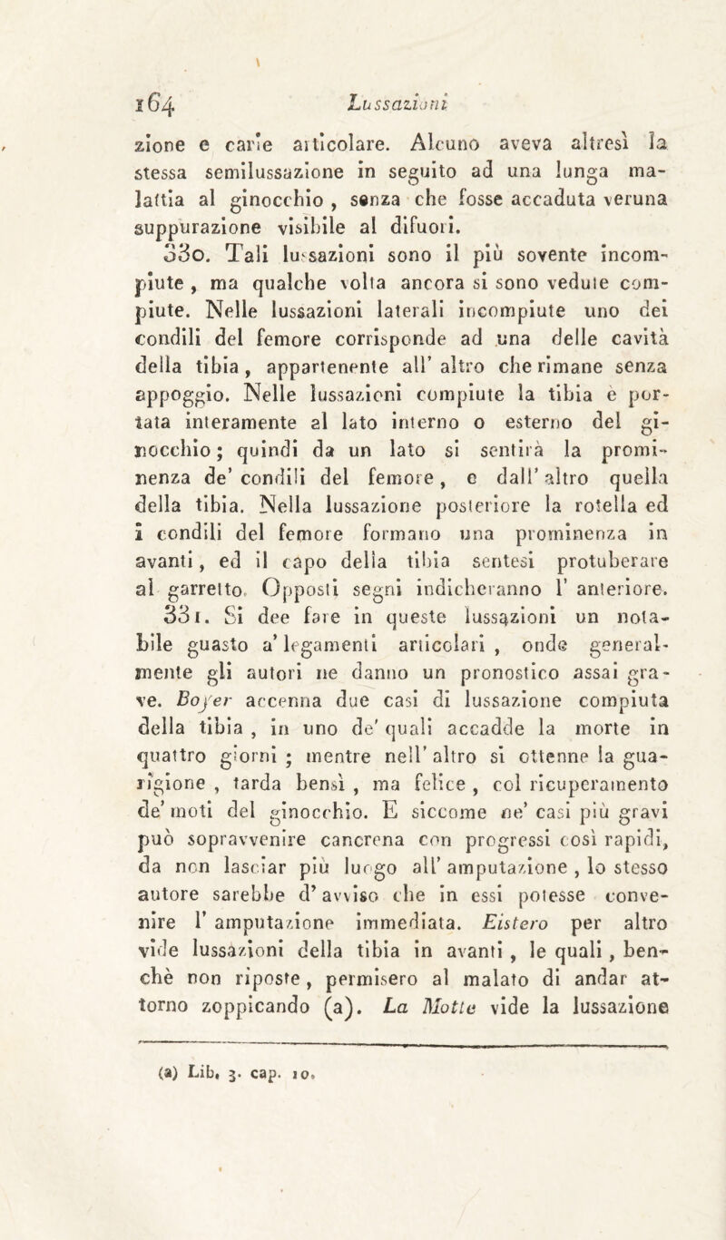 zlone e carie aitlcolare. Alcuno aveva altresì ìa stessa semìlussazione in seguito ad una lunga ma¬ lattia al ginocchio , senza che fosse accaduta veruna suppurazione visibile al difuoii. 35o. Tali lussazioni sono il più sovente incom¬ piute , ma qualche volta ancora si sono vedute com¬ piute. Nelle lussazioni laterali incompiute uno dei condili del femore corrisponde ad una delle cavità della tibia, appartenente all’ altro che rimane senza appoggio. Nelle lussazioni compiute la tibia è por¬ tata interamente al lato interno o esterno del gi¬ nocchio ; quindi da un lato si sentirà la promi¬ nenza de’condili del femore, e dall’altro quella della tibia. Nella lussazione posteriore la rotella ed 1 condili del femore formano una prominenza in avanti, ed 11 capo delia tibia sentesl protuberare al garretto. Opposti segni indicheranno 1’ anteriore. 33i. Si dee fare in queste lussazioni un nota¬ bile guasto a* legamenti articolari, onde general¬ mente gli autori ne danno un pronostico assai gra¬ ve. Boj er accenna due casi di lussazione compiuta della tibia , In uno de' quali accadde la morte in quattro giorni ; mentre nell’ altro si ottenne la gua¬ rigione , tarda bensì , ma felice , col ricuperamento de’ moti del ginocchio. E siccome ne’ casi più gravi può sopravvenire cancrena con progressi così rapidi, da non lasciar più luogo all’ amputazione , lo stesso autore sarebbe d’avviso che in essi potesse conve¬ nire r amputazione immediata. Listerò per altro vide lussazioni della tibia in avanti , le quali, ben¬ ché non riposte, permisero al malato di andar at¬ torno zoppicando (a). La Motte vide la lussazione (a) Lib, 3. cap. 10.