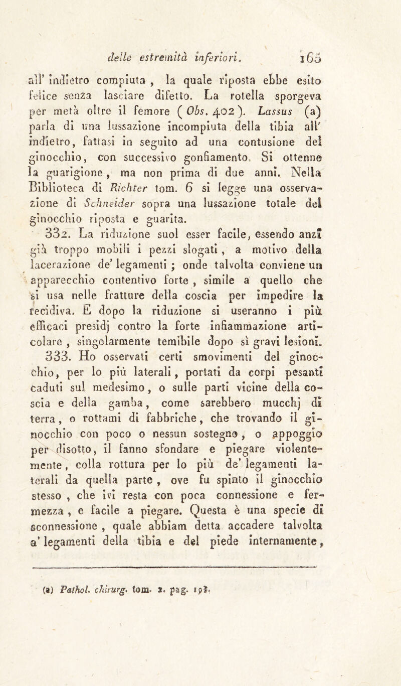 air Indietro compiuta , la quale riposta ebbe esito feilce senza lasciare difetto. La rotella sporgeva per metà oltre II femore ( Ohs, 402 ). Lassus (a) parla di una lussazione incompiuta della tibia all' indietro, fattasi in seguito ad una contusione dei ginocchio, con successivo gonfiamento, Si ottenne la guarigione, ma non prima di due anni. Nella Biblioteca di Richter tom. 6 si legge una osserva** zlone di Schneider sopra una lussazione totale del ginocchio riposta e guarita. 332. La riduzione suol esser facile, essendo anzi già troppo mobili i pezzi slogati, a motivo della lacerazione de’ legamenti ; onde talvolta conviene un apparecchio contentivo forte , simile a quello che si usa nelle fratture della coscia per impedire la recidiva. E dopo la riduzione si useranno i piti efficaci presidi contro la forte infiammazione arti¬ colare , singolarmente temibile dopo sì gravi lesionL 333. Ho osservati certi smovlmenti del ginoc¬ chio, per lo più laterali, portati da corpi pesanti caduti sul medesimo, o sulle parti vicine della co¬ scia e della gamba, come sarebbero mucchj dì terra , o rottami di fabbriche, che trovando il gi¬ nocchio con poco 0 nessun sostegno , o .appoggio per disotto, il fanno sfondare e piegare violente¬ mente , colla rottura per lo più de’ legamenti la¬ terali da quella parte , ove fu spinto il ginocchio stesso , che ivi resta con poca connessione e fer¬ mezza , e facile a piegare. Questa è una specie dì sconnessione , quale abbiam detta accadere talvolta a’ legamenti della tibia e del piede internamente (a) PathoL chkurg, tom. s. pag. ipl,
