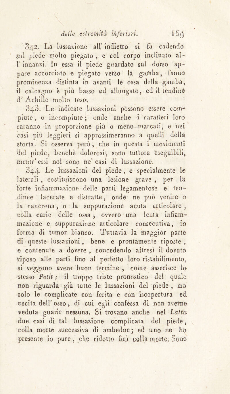 delle esiremltcì inferiori, ì 6^ 342. La lussazione all’ indietro si fa cadendo Sul piede molto piegato , e col corpo inclinato aL r innanzi. In essa il piede guardato sul dorso ap¬ pare accorciato e piegato verso là gatliba, fanno prominenza distinta in avanti le ossa della gamba, il calcagno ^ più basso ed allungato, ed II lendìné d’ Achille molto teso^ 343. Le indicate lussazioni possono essere com¬ piute , 0 incompiute ; onde anclie ì caratteri loro saranno In proporzione più o meno-jnarcati, e nel casi più leggieri si approssimeranno a quelli della storta. Si osserva però, che in questa i movimenti del piede, benché dolorosisono tuttora eseguibili^ mentr’ essi noi sono ne’ casi di lussazione. 344. Le lussazioni del piede, e specialmente le laterali , costituiscono una lesione grave , per là forte infiammazione delie parti legamentose e ten¬ dinee lacerate e distratte, onde ne può venire o la cancrena, o la suppurazione acuta articolare , colla carie delle ossa , ovvero una lenta infiam¬ mazione e suppurazione articolare consecutiva, in forma di tumor bianco. Tuttavia la maggior parte di queste lussazioni, bene e prontamente riposte , e contenute a dovere , concedendo altresì il dovuto riposo alle parli fino al perfetto loro rlstabiiimento, si veggono avere buon termine , come asserisce lo stesso Petit ; il troppo triste pronostico, de! quale non riguarda già tutte le lussazioni del piede , ma solo le complicate con ferita e con iscopertura ed uscita dell’ osso, di cui egli confessa di non averne veduta guarir nessuna. Si trovano anche nel Latta due casi di tal lussazione complicata del piede, colla morte successiva di ambedue; ed uno ne ho presente io pure, che ridotto firn colla morte, Sono