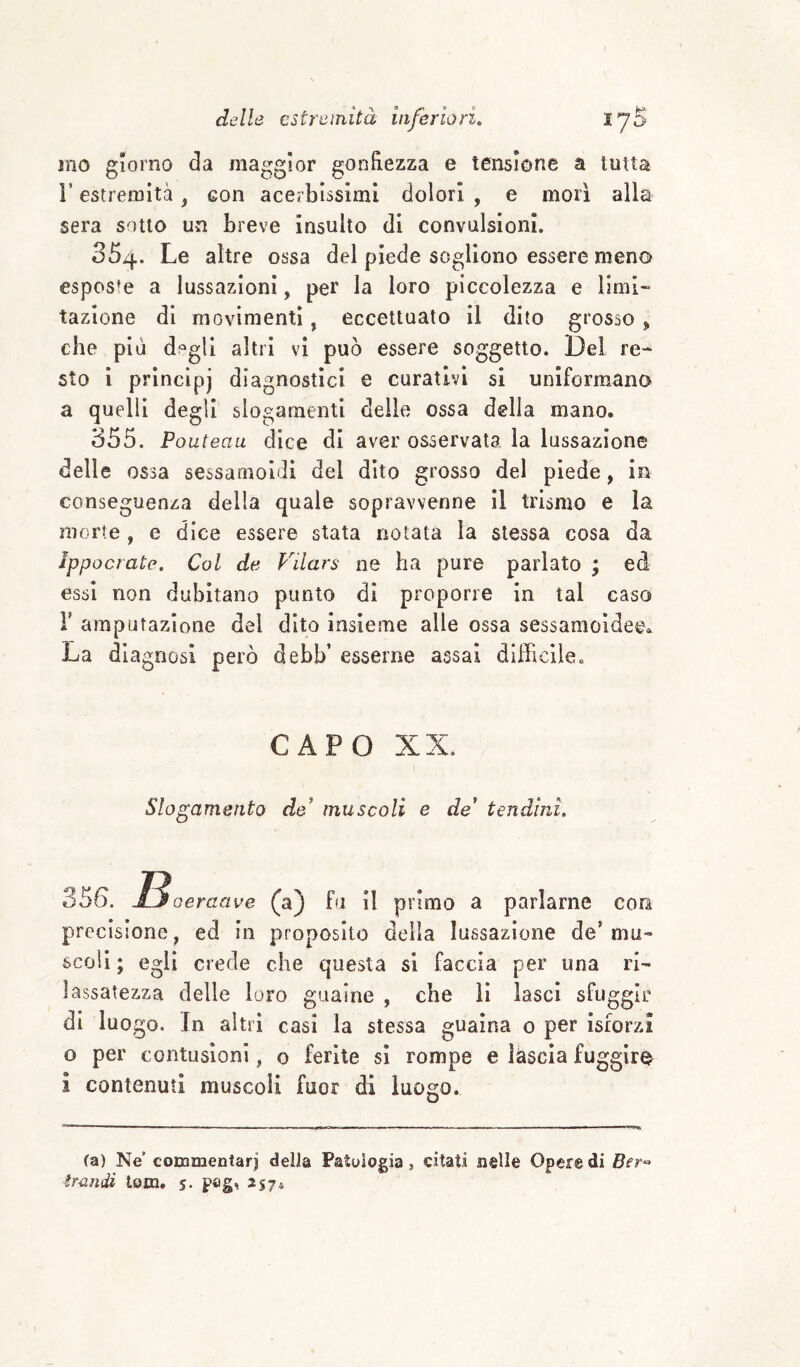 ino giorno da maggior gonfiezza e tensione a tutta r estremità, con acerbissimi dolori , e morì alla sera sotto un breve insulto di convulsioni. 35^j.. Le altre ossa del piede sogliono essere meno esposte a lussazioni, per la loro piccolezza e limi¬ tazione di movimenti, eccettuato il dito grosso, che più degli altri vi può essere soggetto. Del re¬ sto i principi diagnostici e curativi si uniformano a quelli degli slogamenti delle ossa della mano. 355. Po uteau dice di aver osservata la lussazione delle ossa sessamoldl del dito grosso del piede, in conseguenza della quale sopravvenne il trismo e la morte , e dice essere stata notata la stessa cosa da Ippocrate. Col de P^ilars ne ha pure parlato ; ed essi non dubitano punto dì proporre in tal caso r amputazione del dito insieme alle ossa sessaraoidee» La diagnosi però debb’ esserne assai difficile. CAPO XX. Slogamento de muscoli e de* tendini. 356. jLjoeraave (a) fa il primo a parlarne con precisione, ed in proposito della lussazione de’mu¬ scoli ; egli crede che questa si faccia per una ri¬ lassatezza delle loro guaine , che li lasci sfuggir di luogo. In altri casi la stessa guaina o per isforzi o per contusioni, o ferite si rompe e lascia fuggire^ i contenuti muscoli fuor di luogo. (a) Ne’ commentari della Patologia, citati nelle Opere di tmndì tom. s« pag^