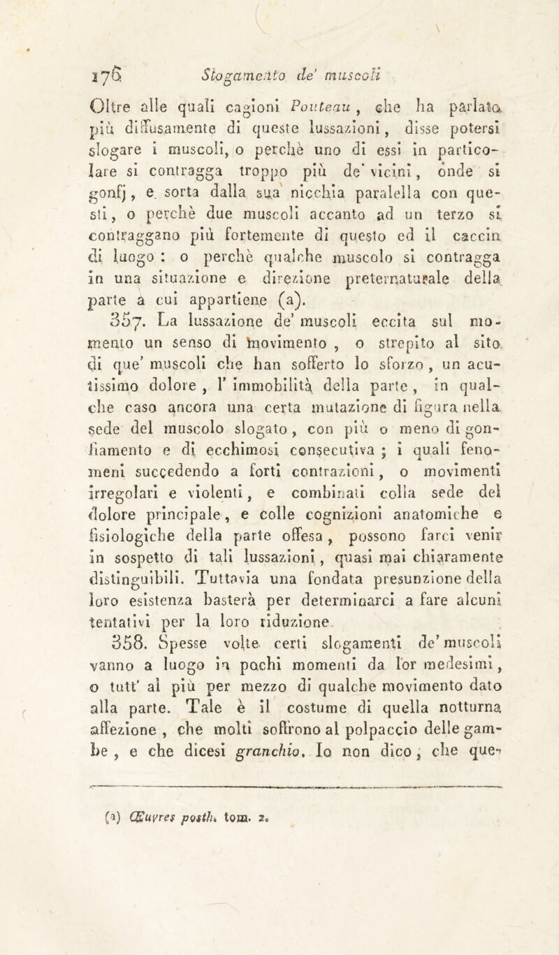 t o Oltre alle quali cagioni Pouùeau , che ha parlata piu diìTusaaiente di queste lussazioni, disse potersi slogare i muscoli, o perchè uno di essi in partico¬ lare si contragga troppo piu de* vicini, ónde si goafj, e. sorta dalla sua nicchia paralella con que¬ sti, o perchè due muscoli accanto ad un terzo si contraggano più fortemente di questo cd U caccia di luogo : 0 perchè qualche muscolo si contragga in una situazione e direzione preternaturale della parte a cui appartiene (a). 357. La lussazione de’ muscoli eccita sul mo¬ mento un senso di hiovimento , o strepito al sito di que’ muscoli che han sofferto lo sforzo , un acu¬ tissimo dolore , Y immobilità della parte , in qual¬ che caso ancora una certa mutazione di figura nella sede del muscolo slogato , con più o meno di gon- Jiamento e di ecchimosi consecutiva ; ì quali feno¬ meni succedendo a forti contrazioni, o movimenti irregolari e violenti, e combinati colla sede dei dolore principale, e colle cognizioni anatomiche e fìsiologiche deila parte offesa, possono farci venir in sospetto di tali lussazioni, quasi mai chiaramente distinguibili. Tuttavìa una fondata presunzione della loro esistenza basterà per determinarci a fare alcuni tentativi per la loro riduzione. 358. Spesse voUo' certi slogamenti de’ muscoli vanno a luogo in pachi momenti da l'or medesimi, o tutt' al più per mezzo di qualche movimento dato alla parte. Tale è II costume di quella notturna affezione , ohe molti soffrono al polpaccio delle gam¬ be , e che dicesi granchio. Io non dico , che que'? (i) (Muvres pQitlu tona. 2.