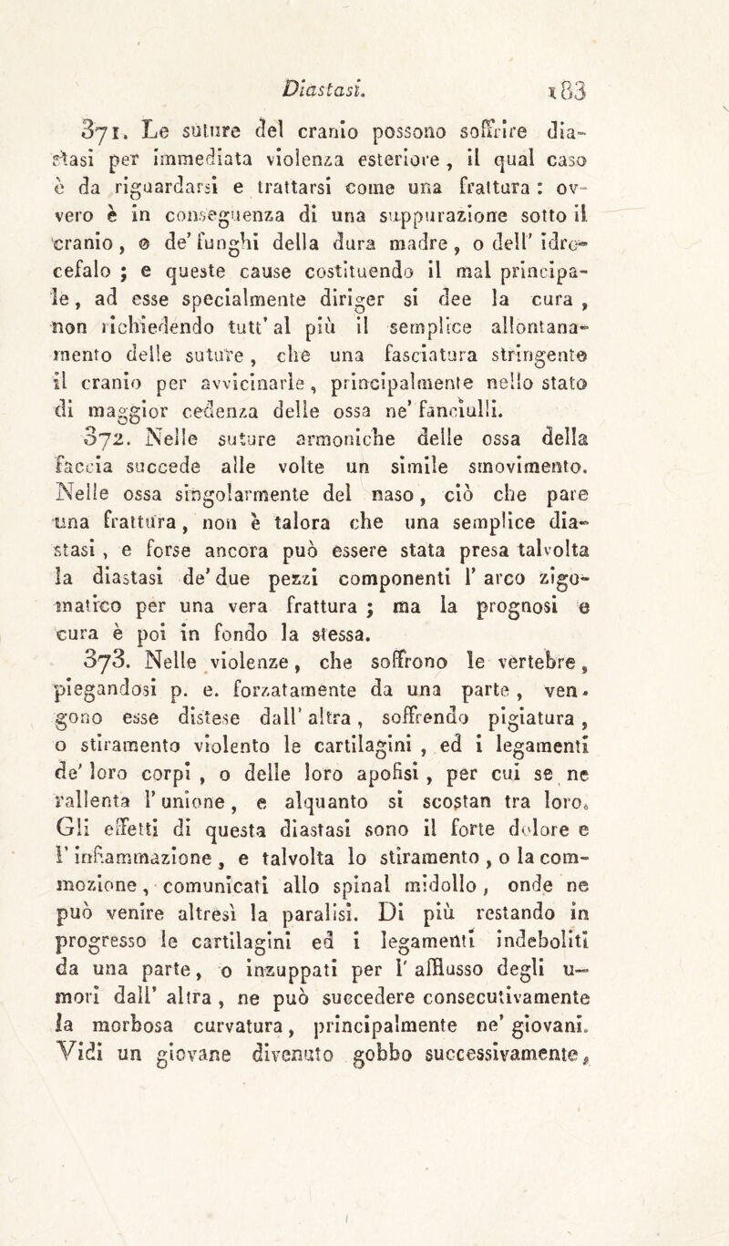 371. Le suture (ìel cranio possono so^rlre dia- siasi per immediata vlolenz-a esteriore , il qual caso è da riguardarsi e trattarsi come una frattura : ov¬ vero è in conseguenza di una suppurazione sotto ii cranio, 0 de’funghi della dura madre, o dell'Idro¬ cefalo ; e queste cause costituendo il mal principa¬ le , ad esse specialmente diriger si dee la cura , non richiedendo tutt’ al più il semplice allontana- mento delle suture, che una fasciatura stringento il cranio per avvicinarle, principaìmente nello stato di maggior cedenza delle ossa ne’ fanciulli. 372. Nelle suture armoniche delle ossa della faccia succede alle volte un simile srnovlmento. Nelle ossa singolarmente del naso, ciò che pare lina frattura, non è talora che una semplice dia¬ stasi , e forse ancora può essere stata presa talvolta la diastasi de’ due pezzi componenti 1’ arco zigo- matrco per una vera frattura ; ma la prognosi e cura è poi in fondo la stessa. 373. Nelle violenze, che soffrono le vertebre, piegandosi p. e. forzatamente da una parte, ven* gono esse distese dall’ altra, soffrendo pigiatura, o stiramento violento le cartilagini , ed I legamenti de'loro corpi, o delle loro apofisi, per cui se ne rallenta l’unione, e alquanto si scostan tra loro^ Gii effetti di questa diastasi sono il forte dolore e r infiammazione , e talvolta lo stiramento , o la com¬ mozione ,• comunicati allo spinai midollo, onde ne può venire altresì la paralisi. Di più restando in progresso le cartilagini ed i legamenti indeboliti da una parte, o inzuppati per T afflusso degli u- mori dall’ altra , ne può succedere consecutivamente la morbosa curvatura, principalmente ne’ giovani. Vidi un giovane divenuto gobbo successivamente,,