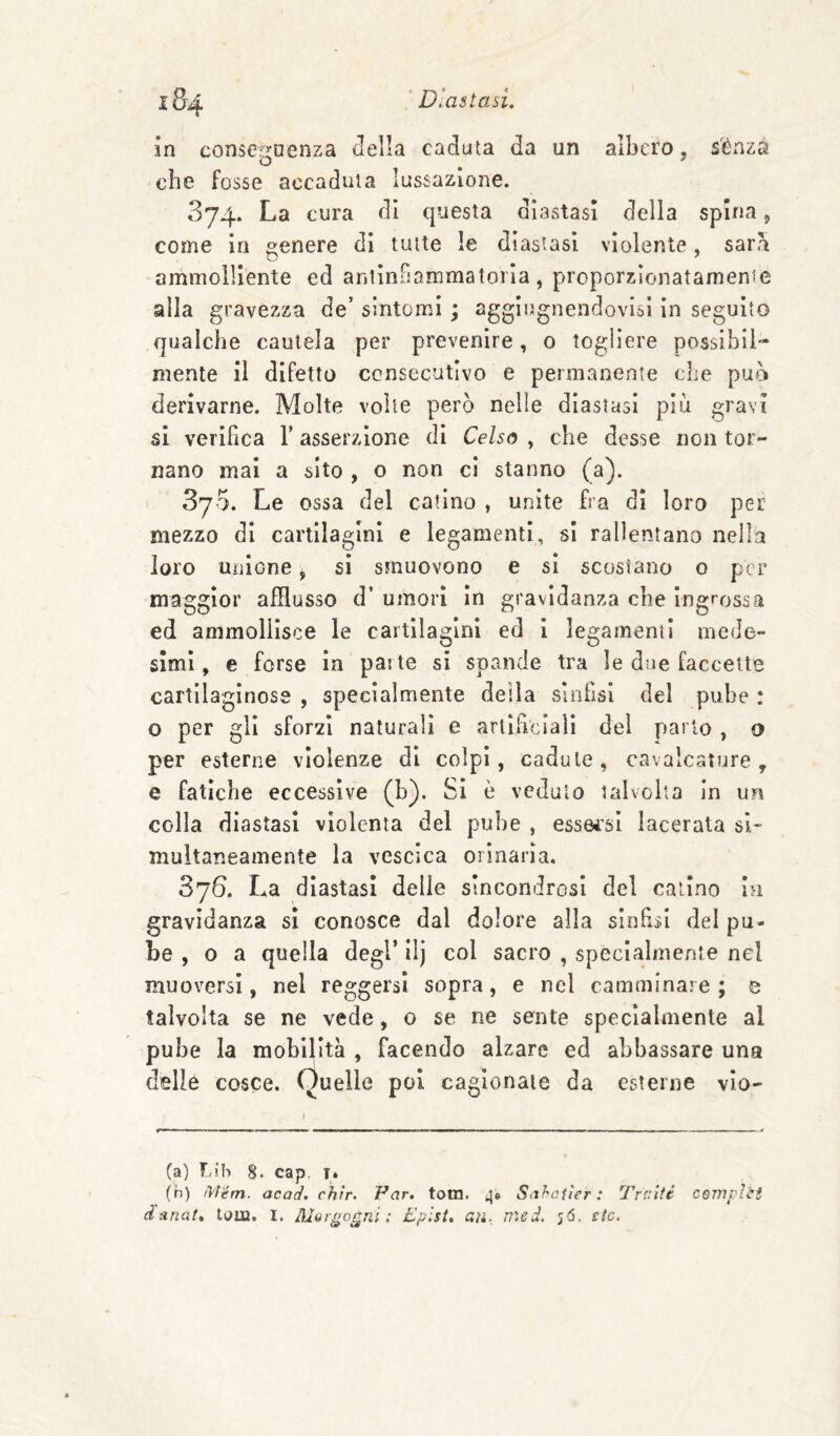in conse^juenza Jella caduta da un albero, sènza o , che fosse accaduta lussazione. 374. La cura di questa diastasi della spina, come in genere di tutte le diastasi violente, sar<\ ammolliente ed anllnfiammatorla , proporzlonatamenie alla gravezza de’ sintomi ; aggiugnendovisl in seguito qualche cautela per prevenire, o togliere possibil¬ mente il difetto ccnsecutivo e permanente che può derivarne. Molte volte però nelle diastasi piu gravi si verifica V asserzione di Celso , che desse non tor¬ nano mai a sito , o non cì stanno (a). Syo. Le ossa del catino , unite fra di loro per mezzo di cartilagini e legamenti, si rallentano nella loro unione ^ si smuovono e si scostano o per maggior afflusso d’ umori In gravidanza che ingrossa ed ammollisce le cartilagini ed 1 legamenti mede¬ simi , e forse in parte si spande tra le due faccette cartilaginose , specialmente della sinfisi del pube : o per gli sforzi naturali e artificiali del parlo , o per esterne violenze di colpi, cadute, cavalcature, e fatiche eccessive (h). Si è veduto talvolta in un colla diastasi violenta del pube , essei’si lacerata si¬ multaneamente la vescica orinaria. Sj6. La diastasi delie sincondrosi del calino la gravidanza si conosce dal dolore alla sinhsi dei pu¬ be , 0 a quella degl’ ilj col sacro , specialmente nel muoversi, nel reggersi sopra, e nel camminare ; s talvolta se ne vede, o se ne sente specialmente al pube la mobilità , facendo alzare ed abbassare una delle cosce. Quelle poi cagionate da esterne vlo- (a) F-ih 8. cap. t. (h) /Vlém. acad. chìr. Par. tom. 4» Sahaiìer : Traìté coiriplti danat» tom. I. Morgagni: Eplst* ari., med. 56. stc.
