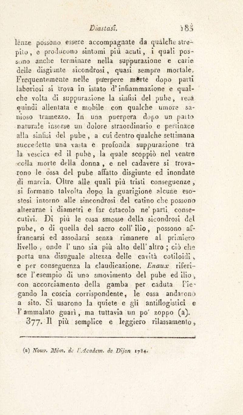 ìénse possono essere accompagnate da qualche stre- pilo , e producono sintomi pili acuti, i quali pos¬ sono anche terminare nella suppurazione e carie delle disgiunte sicondrosi, quasi sempre mortale. Frequentemente nelle pu^erpere mèrté dopo paitl laboriosi si trova in istato d’infiammazione e qual¬ che volta di suppurazione la siaOsi del pube, resa quindi allentata e mobile con qualche umore sa¬ nioso tramezzo. In una puerpera dopo un paito naturale insorse un dolore straordinario e pertinace alla Sinfisi del pube , a cui dentro qualche settimana succedette una vasta e profonda suppurazione tra la vescica ed il pube, la quale scoppiò nel ventre colla morte della donna , e nel cadavere si trova¬ rono le ossa del pube affatto disgiunte ed inondate dì marcia. Oltre alle quali più tristi conseguenze j, si formano talvolta dopo la guarigione alcune eso¬ stosi intorno alle sincondrosi del catino che possono alterarne i diametri e far ostacolo ne’ parli conse¬ cutivi. Di più le ossa smosse della sicondrosi del pube, o di quella del sacro coll’ilio, possono af- irancarsi ed assodarsi senza rimanere al primiero livello , onde 1’ uno sia più alto dell’ altro ; ciò che porta una disuguale altezza delle cavità cotlloidl e per conseguenza la claudicazione. Enaux riferi¬ sce r esempio di uno smovlmento del pube ed ilio con accorciamento della gamba per caduta Fie^ gando la coscia corrispondente, le ossa andarono a sito. Si usarono la quiete e gli antiflogistici e r ammalato guarì, ma tuttavia un po' zoppo (à). 377. Il più semplice e leggiero rilassamento^ (a) Nouv. Mém» àc VAcadem. dt Vìjcn 1784»