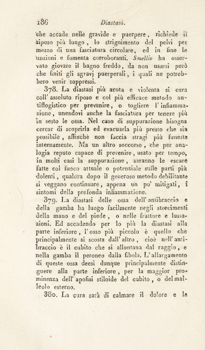 'che accade nelle gravide e puerpere, richiede il siposo più lungo , lo strlgnlmento del pelvi per mezzo di una fasciatura circolare, ed In hne le linzlonl e fomenta corroboranti. Smelile ha ossee-* vato giovare il bagno freddo, da non usarsi però che finiti gli sgravj puerperall, I cjuall ne potreb¬ bero venir soppressi. 378. La diastasi più acuta è violenta si cura coir assoluto riposo e col più efficace metodo an¬ tiflogistico per prevenire, o togliere l’Infiamma¬ zione , unendovi anche la fasciatura per tenere più in sesto le ossa. Nel caso di suppurazione bisogna cercar di scoprirla ed evacuarla più presto che sia possibile , affinchè non faccia stragi più funeste internamente. Ma un altro soccorso , clie per ana¬ logia reputo capace dì prevenire , usato per tempo, in molti casi la suppurazione , saranno le escare fatte col fuoco attuale o potenziale sulle parti più dolenti, qualora dopo II generoso metodo debilitante sì veggano continuare, appena un po’ mitigati, i sintomi della profonda Infiammazione. Syg. La diastasi delle ossa dell’ antibraccio e della gamba ha luogo facilmente negli storcimenti della mano e del piede , o nelle fratture e lussa¬ zioni. Ed accadendo per lo più la diastasi alla parte inferiore, l’osso più piccolo è quello che principalmente si scosta dall’altro , cioè nell’anti¬ braccio è il cubito che si allontana dal raggio , e nella gamba II peroneo dalla fibola. L’allargamento di queste ossa deesi dunque principalmente distìn¬ guere alla parte Inferiore , per la maggior pror minenza dell’ apofisì stilolde del cubito , o del mal¬ leolo esterno. 38o. La cura sara di calmare II dolore e la