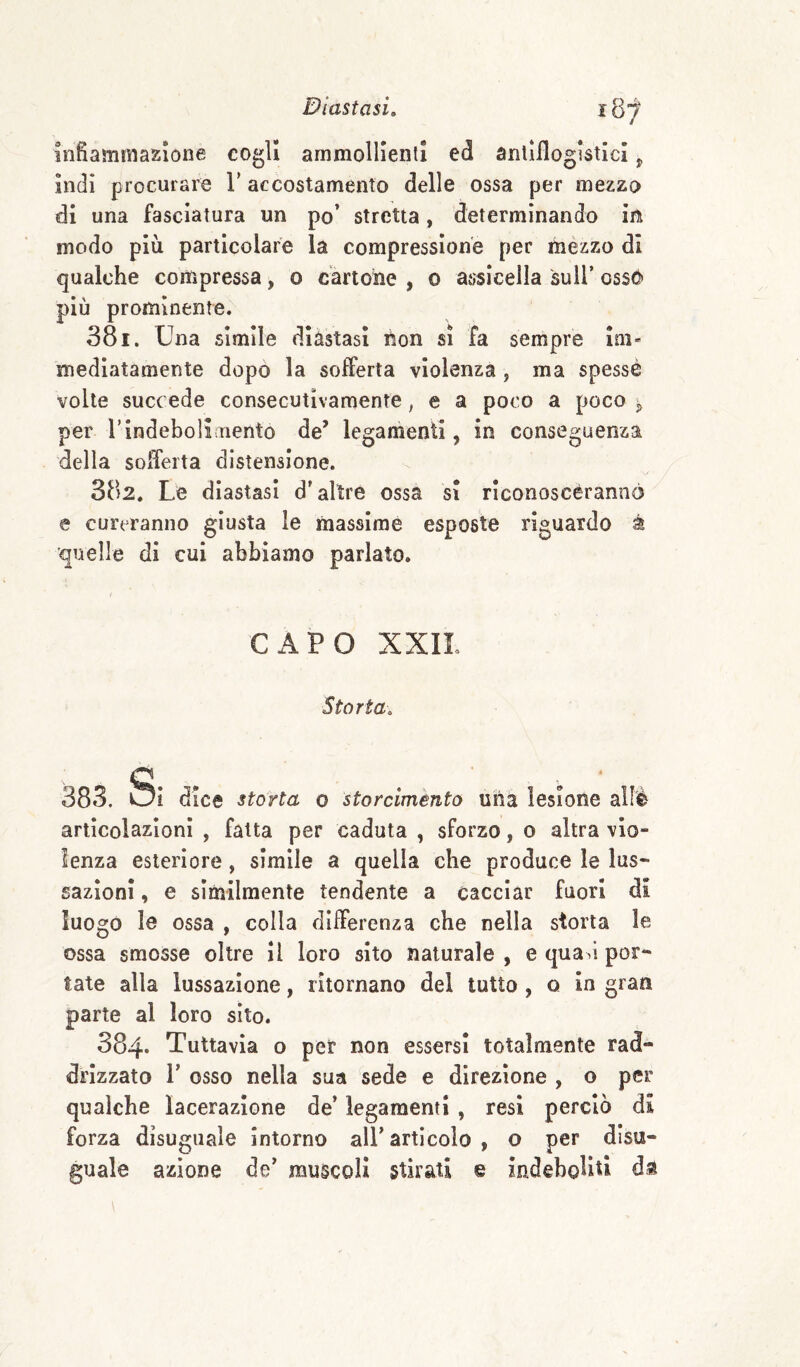 i3'f infiammazione cogli ammollienti ed antìilogistici ^ indi procurare V accostamento delle ossa per mezzo di una fasciatura un po’ stretta, determinando in modo più particolare la compressione per mèzzo di qualche compressa, o cartone , o assicella sull’ oss6 più prominente. 381. Una simile diàstasi hon si fa sempre im¬ mediatamente dopo la sofferta violenza , ma spesse volte succ ede consecutivamente, e a poco a poco Sj per rindebolsaiento de’ legamenti, in conseguenza della sofferta distensione. 382. Le diastasi d’altre ossa si riconoscèrannò e cureranno giusta le massime esposte riguardo à quelle di cui abbiamo parlato. CAPO XXIL Storta, 383. Oì dice storta o storciménto una lesione allè articolazioni , fatta per caduta , sforzo, o altra vio¬ lenza esteriore, simile a quella che produce le lus¬ sazioni , e similmente tendente a cacciar fuori di luogo le ossa , colla differenza che nella storta le ossa smosse oltre il loro sito naturale , e quad por¬ tate alla lussazione, ritornano del tutto , q in gran parte al loro sito. 384* Tuttavia o per non essersi totalmente rad¬ drizzato r osso nella sua sede e direzione , o per qualche lacerazione de’ legamenti , resi perciò di forza disuguale intorno all’articolo , o per disu¬ guale azione de’ muscoli stirati e indeboliti ds