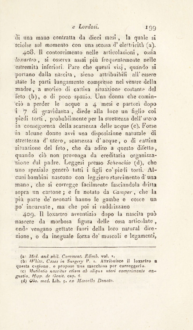 ^99 una mano contratta da dieci mesi , la quale si sciolse sul momento con una scossa d’ elettiicita (a). 408. Il contorcimento nelle articoìa-iioni , ossia loxartrò, si osserva assai più frequentemente nelle estremità inferiori. Pare che questi vii^j , quando si portano dalla nàscita, sreno attribuibili all’essere state le parti lungamente comprasse nel ventre della madre, a motivo di cattiva situaXione costante del feto (b), 0 di poco spazio. Una doìina che comin- 'ciò a perder le acque a 4 mesi e partorì dopo i 7 gravidanza , diede alla luce un figlio coi piedi torti , probabilmente per la strettezza dell’ utero in conseguenza della scarsezza delle acque (c). Forse in alcune donne avvi una disposizione naturale di strettezza d’utero, scarsezza d’acque, o di cattiva situazione del feto, che dà adito a questo difetto ^ quando ciò non provenga da ereditaria organizza» aìone dal padre. Leggesi presso Sckeackio (^d), che uno speziale generò tutti i figli co’ piedi torti. Al¬ cuni bambini nascono con leggiero storcimento d'una mano , che si corregge facilmente fasciandola dritta sopra un cartone ; e fu notato da Camper, che la più parte de’ neonati hanno le gambe e cosce un po’ incurvate, ma che poi si raddiizzano 409. Il loxartro avventizio dopo la nascita può nascere da morbosa figura delle ossa articolate , onde vengano gettate fuori della loro naturai dire¬ zione , 0 da ineguale forza de’ muscoli e legamenti, (a- lìjed- and phìL Commenf, Edlmh. voi. ». (b) IT'^hlte. Cases in Surgery P. i. Attribuisce il loxartro @ questa cagione, e propose Una macchina per Correggerlo. fc) Hutilntio nascitur etlam ab allcjm uteri comprimente an=^ gustia, Hipp. de Gemi. cap. 6. (dj) Qhs. med, Lib. j. ex^ Blarcello Donato.