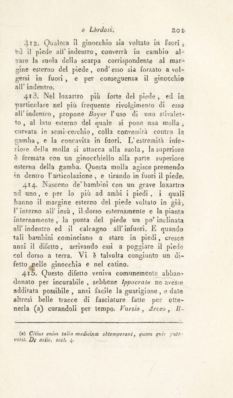4'^2. Qualora II ginocchio sia voltato In fuori jj Vjd 11 piede all’ indentro, converrà in cambio al !jare la suola della scarpa corrispondente al mar¬ gine esterno del piede , ond' esso sia forzato a vol¬ gersi in fuori , e per conseguenza il ginocchica all’ indentro. 413. Nei loxartro più forte del piede ^ ed iti particolare nel più frequente rivolglmeoro di esso air indentro, propone Boyer l’uso di uno stivalet* to , al iato esterno del quale si pone una molla ^ curvata in semi-cerchio, colla convessità contro la gamba, e la concavita in fuori. L’estremità infe¬ riore della molla sì attacca alla suola, la superìoré e fermata con un ginocchiello alfa parte superiore esterna della gamba. Questa molla agisce premendo in dentro i’articolazione , e tirando in fuori il piedei 414. Nascono de’bambini con un grave loxartro ad uno, e per lo più ad ambi 1 piedi , i quali hanno il margine esterno dei piede voltato in giù^ r interno all' insù , il dorso esternamente e la pianta internamente , la punta del piede un po’ inclinata alì’indentro ed il calcagno àll’infuori, E (juando tali bambini cominciano a stare in piedi, cresce anzi il difetto, arrivando essi a poggiare il piedò col dorso a terra. Vi è talvolta congiunto un di¬ fetto nelle ginocchia e nel catino. 415. Questo difetto veniva comunemente abban¬ donato per incurabile , sebbene ìppocrate ne^aveì^ additata possibile , anzi facile la guarigione , e date altresì belle tracce dì fasciature fatte per otte¬ nerla (a) curandoli per tempo. Vurdo , Arceo , 11- (a) Cìtìus enìm taVa medlcìnm obUmpsrant^ quam qtiu vrda^- V&riU criic, scct» 4.